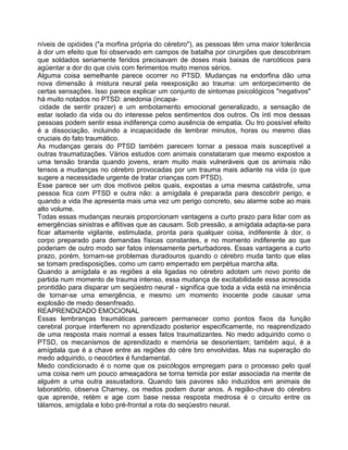 níveis de opióides ("a morfina própria do cérebro"), as pessoas têm uma maior tolerância
à dor um efeito que foi observado em campos de batalha por cirurgiões que descobriram
que soldados seriamente feridos precisavam de doses mais baixas de narcóticos para
agüentar a dor do que civis com ferimentos muito menos sérios.
Alguma coisa semelhante parece ocorrer no PTSD. Mudanças na endorfina dão uma
nova dimensão à mistura neural pela reexposição ao trauma: um entorpecimento de
certas sensações. Isso parece explicar um conjunto de sintomas psicológicos "negativos"
há muito notados no PTSD: anedonia (incapa-
cidade de sentir prazer) e um embotamento emocional generalizado, a sensação de
estar isolado da vida ou do interesse pelos sentimentos dos outros. Os ínti mos dessas
pessoas podem sentir essa indiferença como ausência de empatia. Ou tro possível efeito
é a dissociação, incluindo a incapacidade de lembrar minutos, horas ou mesmo dias
cruciais do fato traumático.
As mudanças gerais do PTSD também parecem tornar a pessoa mais susceptível a
outras traumatizações. Vários estudos com animais constataram que mesmo expostos a
uma tensão branda quando jovens, eram muito mais vulneráveis que os animais não
tensos a mudanças no cérebro provocadas por um trauma mais adiante na vida (o que
sugere a necessidade urgente de tratar crianças com PTSD).
Esse parece ser um dos motivos pelos quais, expostas a uma mesma catástrofe, uma
pessoa fica com PTSD e outra não: a amígdala é preparada para descobrir perigo, e
quando a vida Ihe apresenta mais uma vez um perigo concreto, seu alarme sobe ao mais
alto volume.
Todas essas mudanças neurais proporcionam vantagens a curto prazo para lidar com as
emergências sinistras e aflitivas que as causam. Sob pressão, a amígdala adapta-se para
ficar altamente vigilante, estimulada, pronta para qualquer coisa, indiferente à dor, o
corpo preparado para demandas físicas constantes, e no momento indiferente ao que
poderiam de outro modo ser fatos intensamente perturbadores. Essas vantagens a curto
prazo, porém, tornam-se problemas duradouros quando o cérebro muda tanto que elas
se tomam predisposições, como um carro emperrado em perpétua marcha alta.
Quando a amígdala e as regiões a ela ligadas no cérebro adotam um novo ponto de
partida num momento de trauma intenso, essa mudança de excitabilidade essa acrescida
prontidão para disparar um seqüestro neural - significa que toda a vida está na iminência
de tornar-se uma emergência, e mesmo um momento inocente pode causar uma
explosão de medo desenfreado.
REAPRENDIZADO EMOCIONAL
Essas lembranças traumáticas parecem permanecer como pontos fixos da função
cerebral porque interferem no aprendizado posterior especificamente, no reaprendizado
de uma resposta mais normal a esses fatos traumatizantes. No medo adquirido como o
PTSD, os mecanismos de aprendizado e memória se desorientam; também aqui, é a
amígdala que é a chave entre as regiões do cére bro envolvidas. Mas na superação do
medo adquirido, o neocórtex é fundamental.
Medo condicionado é o nome que os psicólogos empregam para o processo pelo qual
uma coisa nem um pouco ameaçadora se torna temida por estar associada na mente de
alguém a uma outra assustadora. Quando tais pavores são induzidos em animais de
laboratório, observa Charney, os medos podem durar anos. A região-chave do cérebro
que aprende, retém e age com base nessa resposta medrosa é o circuito entre os
tálamos, amígdala e lobo pré-frontal a rota do seqüestro neural.
 