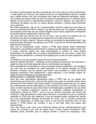 Em geral, quando alguém aprende a assustar-se com uma coisa por medo condicionado,
o medo passa com o tempo. Isso parece se dar por um reaprendizado natural, à medida
que o objeto temido é de novo encontrado sem nada ele realmente assustador. Assim,
uma criança que adquire medo de cachorro porque foi perseguida por um rosnante pastor
alemão vai aos poucos e naturalmente perdendo o medo se, digamos, se muda para a
vizinhança de alguém que tem um pastor alemão simpático, e passa tempo brincando
com o cachorro.
No PTSD espontâneo, não se dá o reaprendizado. Charney sugere que isso talvez se
deva às mudanças do PTSD no cérebro, que são tão fortes que, na verdade, o seqüestro
da amígdala ocorre toda vez que aparece alguma coisa mesmo vagamente reminiscente
do trauma original, fortalecendo a rota do medo.
Isso quer dizer que não há uma só vez em que o que se teme se combine com um
sentimento de calma a amígdala jamais reaprende uma reação mais branda.
A extincão do medo, observa, "parece envolver um processo de aprendizado ativo", que
está ele próprio danificado nas pessoas com PTSD, "o que leva a anormal persistência de
lembrancas emocionais".
Mas com as experiências certas, mesmo o PTSD pode passar; fortes lembranças
emocionais, e os padrões de pensamento e reação que elas disparam podem mudar com
o tempo. Chamey sugere que esse reaprendizado é cortical, O medo original
entranhando na amígdala não vai embora completamente; em vez disso o córtex pré-
frontal suprime ativamente o comando da amígdala para o resto do corpo responder com
medo.
O problema é com que rapidez a gente se livra do medo aprendido?
pergunta Richard Davidson, o psicólogo da Universidade de Wisconsin que descobriu o
papel do córtex pré-frontal esquerdo como um amortecedor de angústia.
Numa experiência de laboratório em que as pessoas primeiro aprendiam a ter aversão a
um ruído alto um paradigma do medo aprendido, e um discreto paralelo do PTSD
Davidson constatou que as pessoas que tinham mais atividade no córtex pré-frontal
esquerdo superavam mais rapidamente o medo adquirido, o que também sugere um
papel cortical na liberação da angústia aprendida.
REEDUCANDO O CÉREBRO EMOCIONAL
Uma das mais estimulantes descobertas sobre o PTSD veio de um estudo com
sobreviventes do Holocausto, cerca de três quartos dos quais se constatou terem ativos
sintomas de PTSD mesmo meio século depois. A descoberta positiva foi que um quarto
dos sobreviventes outrora perturbados por tais sintomas não mais os tinham; de algum
modo, os fatos naturais de suas vidas haviam contrabalançado o problema. Os que ainda
tinham os sintomas mostravam indícios de mudanças cerebrais relacionadas à
catecolamina típicas do PTSD - mas os que se haviam recuperado não tinham tais
mudanças. Essa descoberta e outras iguais oferecem a promessa de que as mudanças
cerebrais no PTSD não são indeléveis, e que as pessoas podem recuperar-se mesmo
das mais angustiantes cicatrizes emocionais em suma, que os circuitos emocionais
podem ser reeducados. A notícia boa, assim, é que traumas profundos como os que
causam o PTSD podem ser curados, e que a rota para essa cura passa pelo
reaprendizado
Uma das formas como essa cura emocional parece ocorrer espontaneamente pelo
menos em crianças é por meio de jogos como o Purdy. Essas brincadeiras, feitas
repetidas vezes, permitem que as crianças revivam o drama em segurança, como
 