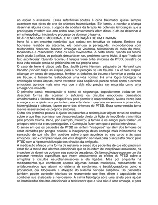 ao espiar o assassino. Essas referências ocultas à cena traumática quase sempre
aparecem nas obras de arte de crianças traumatizadas; Eth tornou a mandar a criança
desenhar alguma coisa, a jogada de abertura da terapia As potentes lembranças que a
preocupam invadem sua arte como seus pensamentos Além disso, o ato de desenhar é
em si terapêutico, iniciando o processo de dominar o trauma.
REAPRENDIZADO EMOCIONAL E RECUPERAÇÃO DE UM TRAUMA
Irene foi a um encontro romântico que acabou em tentativa de estupro. Embora ela
houvesse resistido ao atacante, ele continuou a persegui-la: incomodando-a com
telefonemas obscenos, fazendo ameaças de violência, telefonando no meio da noite,
tocaiando-a e observando todos os seus movimentos. A certa altura, quando ela tentou
pedir ajuda à polícia, os policiais descartaram seu problema como trivial, já que "nada de
fato acontecera". Quando recorreu à terapia, Irene tinha sintomas de PTSD, desistira de
toda vida social e sentia-se prisioneira em sua própria casa
O caso de Irene é citado pela Dra. Judith Lewis Herman, psiquiatra de Harvard cujo
trabalho pioneiro traça as etapas para a recuperação de um trauma. Ela vê três etapas:
alcançar um senso de segurança, lembrar os detalhes do trauma e lamentar a perda que
ele trouxe, e finalmente restabelecer uma vida normal. Há uma lógica biológica na
ordenação dessas etapas, como veremos: essa seqüência parece refletir como o cérebro
emocional aprende mais uma vez que a vida não precisa ser encarada como uma
emergência iminente.
O primeiro passo, reconquistar o senso de segurança, supostamente traduz-se em
descobrir formas de acalmar o suficiente os circuitos emocionais demasiado
amedrontados e facilmente disparáveis para permitir o reaprendizado. Muitas vezes isso
começa com a ajuda aos pacientes para entenderem que seu nervosismo e pesadelos,
hipervigilância e pânicos, fazem parte dos sintomas do PTSD. Essa compreensão toma
menos assustadores os próprios sintomas.
Outro dos primeiros passos é ajudar os pacientes a reconquistar algum senso de controle
sobre o que Ihes acontece, um desaprendizado direto da lição de impotênda transmitida
pelo próprio trauma. Irene, por exemplo, mobilizou a família e os amigos para formar um
anteparo entre ela e seu perseguidor, e Conseguiu fazer com que a polícia interviesse.
O senso em que os pacientes de PTSD se sentem "inseguros" vai além dos temores de
estar cercados por perigos ocultos; a insegurança deles começa mais intimamente na
sensação de que não têm controle sobre o que acontece ao seu corpo e às suas
emoções. Isso é compreensível, em vista do gatilho sensível para o seqüestro criado pelo
PTSD com a hipersensibilização dos circuitos da amígdala.
A medicação oferece uma forma de restaurar o senso dos pacientes de que não precisam
estar tão à mercê dos alarmes emocionais que os inundam de inexplicável ansiedade, os
impedem de dormir ou povoam seu sono de pesadelos. Os farmacólogos esperam um dia
preparar remédios específicos que visem precisamente os efeitos do PTSD sobre a
amígdala e circuitos neurotransmissores a ela ligados. Mas por enquanto há
medicamentos que combatem apenas algumas dessas mudanças, notadamente os
antidepressivos, que atuam no sistema de serotonina, e betabloqueadores como o
propanolol, que bloqueiam a ativação do sistema nervoso simpático. Os pacientes
também podem aprender técnicas de relaxamento que Ihes dêem a capacidade de
combater sua ansiedade e nervosismo. A calma fisiológica abre uma janela para ajudar
os brutalizados circuitos emocionais a redescobrir que a vida não é uma ameaça, e para
 