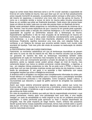 segue ao contar esses fatos dolorosos serve a um fim crucial: assinala a capacidade de
livrar-se em certa medida do trauma. Isso quer dizer que em vez de ficar perpetuamente
preso naquele momentO do passado, os pacientes podem começar a olhar para a frente,
até mesmo ter esperança, e reconstruir uma nova vida, livre das garras do trauma. É
como se o constante reciclar e reviver do terror do trauma pelos circuitos emocionais
fosse se um sortiléio que pôde ser finalmente levantado. Cada sirene não precisa trazer
trazer,um dilúvio de medo; cada som na noite não precisa impor um flashhack de terror
Muitas vezes persistem efeitos posteriores ou recorrências ocasionais de sintomas diz a
Dra. Herman, mas há sinais específicos de que o trauma foi em grande parte superado.
Entre esses sinais estão a redução dos sintomas fisiológicos a um nível controlável e a
capacidade de suportar os sentimentos associa dos a lembranças do trauma.
Especialmente significativo é não ter mais erupções de de lembranças do trauma em
momentos incontroláveis, mas antes poder revisitá-los voluntariamente como qualquer
outra lembrança - e, o que é talvez mais importante, afastá-los como qualquer outra
lembrança. Finalmente, significa reconstruir uma nova vida, com relações fortes, de
confiança, e um Sistema de crenças que encontra sentido mesmo num mundo onde
acontece tal injustiça. Tudo isso junto são sinais de sucesso na reeducação do cérebro
emocional .
A PSICOTERAPIA C0M0 UM CURSO EMOCIONAL
Felizmente, os momentos catastróficos em que as lembranças traumáticas se gravam
são raros no curso da vida da maioria de nós. Mas os mesmos circuitos que se podem
ver gravando de maneira tão forte as lembranças traumáticas também estão
supostamente em ação em momentos mais tranqüilos da vida. As mais comuns agruras
da infância, como ser cronicamente ignorado e privado de atenção ou carinho dos pais,
abandono, perda ou rejeição social, podem jamais chegar ao nível do trauma, mas
certamente deixam sua marca no cérebro emocional, criando distorções - e lágrimas, e
iras - em relações íntimas posteriores na vida. Se se pode curar o PTSD, o mesmo se
pode fazer com as mais discretas cicatrizes sociais que tantos de nós trazemos; é esta a
tarefa de psicoterapia. E, em geral, é no aprender a lidar habilmente com essas
carregadas reações que entra a inteligência emocional.
A dinâmica entre a amígdala e as reações mais completamente informadas do córtex pré-
frontal oferece um modelo neuroanalítico para a maneira como a psicoterapia remodela
padrões emocionais profundos e mal adaptados. Como Conjetura Joseph LeDoux, o
neurocientista que descobriu o papel de gatilho sensível da amígdala nas explosões
emocionais:
Assim que nosso sistema emocional aprende alguma coisa, parece que nunca nos
livramos dela. O que a terapia faz é ensinar-nos a controlá-la: ensina nosso neocórtex a
inibir nossa amígdala. A tendência a agir é suprimida, enquanto a emoção básica sobre
ela continua de modo contido.
Em vista da arquitetura do cérebro que está por trás do reaprendizado emocional, o que
parece permanecer, mesmo após uma psicoterapia bem suce dida, é uma reação
vestigial, um resto da sensibilidade ou medo original na raiz de um problema emocional
perturbador. 0 córtex pré-frontal pode aprimorar ou frear o impulso desenfreado da
amígdala, mas não pode impedi-lo de reagir mesmo. Assim, embora não possamos
decidir quando temos nossas explosÕes emocionais, temos mais controle sobre o quanto
elas duram. Um tempo mais rápido de recuperação dessas explosões bem pode ser um
sinal de maturidade emocional.
 
