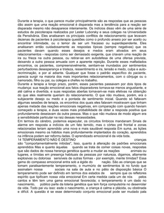 Durante a terapia, o que parece mudar principalmente são as respostas que as pessoas
dão assim que uma reação emocional é disparada mas a tendência para a reação ser
disparada mesmo não desaparece inteiramente. Os indícios disso vêm de uma série de
estudos de psicoterapia realizados por Lester Luborsky e seus colegas na Universidade
da Pensilvânia. Eles analisaram os principais conflitos de relacionamento que levavam
dezenas de pacientes à psicoterapia questões como o profundo anseio por ser aceito ou
encontrar intimidade, ou o temor de ser um fracasso ou superdependente. Eles
analisaram então cuidadosamente as respostas típicas (sempre negativas) que os
pacientes davam quando esses desejos e medos eram ativados em seus
relacionamentos - respostas como ser demasiado exigente, que criavam uma reação de
ira ou frieza na outra pessoa, ou retirar-se em autodefesa de uma ofensa prevista,
deixando a outra pessoa amuada com a aparente rejeição. Durante esses malfadados
encontros, os pacientes, compreensivelmente, sentiam-se inundados por sentimentos
perturbadores desesperança e tristeza, ressentimento e ira, tensão e medo, culpa e auto-
recriminação, e por aí adiante. Qualquer que fosse o padrão específico do paciente,
parecia surgir na maioria dos mais importantes relacionamentos, com o cônjuge ou o
namorado, filho ou pai, ou colegas e chefes no trabalho.
Durante a terapia a longo prazo, porém, esses pacientes passavam por dois tipos de
mudança: sua reação emocional aos fatos disparadores tornava-se menos angustiante, e
até calma e divertida, e suas respostas abertas tornavam-se mais efetivas na obtenção
do que eles realmente queriam do relacionamento. O que não mudava, porém, era o
subjacente desejo ou medo e a pontada de sentimento inicial. Quando só faltavam
algumas sessões de terapia, os encontros dos quais eles falavam mostravam que tinham
apenas metade das reações emocionais negativas, em comparação com quando haviam
começado a terapia, e duas vezes mais probabilidade de obter a resposta positiva que
profundamente deseiavam da outra pessoa. Mas o que não mudava de modo algum era
a sensibilidade particular na raiz dessas necessidades.
Em termos do cérebro, podemos especular, os circuitos límbicos mandanam Sinais de
alarme em resposta a indícios de um fato temido, mas o córtex pré frontal e zonas
relacionadas teriam aprendido uma nova e mais saudável resposta Em suma, as lições
emocionais mesmo os hábitos mais profundamente implantados do coração, aprendidos
na infância podem ser reformu ladas. O aprendizado emocional é da vida toda.
14 TEMPERAMENTO NÃO É DESTINO crianças
são "comportamentalmente inibidas", Isso, quanto à alteração de padrões emocionais
aprendidos Mas e quanto àquelas quando se trata de comer coisas novas, respostas
que são dados de nossa herança genética quanto a mudar as reações animais ou
lugares, e tímidas em presença habituais de pessoas por natureza, digamos, altamente
explosivas ou dolorosa sensíveis de outras formas - por exemplo, mente tímidas? Essa
gama do compasso emocional entra sob a égide do nação. São as crianças que se
tomam paralisantemente temperamento, o murmúrio de sentimentos lá no fundo que
assinalam nossa sociais na sala de aula e no pátio de disposição básica O
temperamento pode ser definido em termos dos estados de sempre que os refletores
espírito que tipificam nossa vida emocional Em certa medida cada um de nós pelos
cantos e têm tem uma gama emocional favorecida; o temperamento é um dado no
nascimento, público parte da loteria genética que tem força compulsória no desenrolar
da vida. Todo pai viu isso: esde o nascimento, a criança é calma e plácida, ou obstinada
e difícil. A questão é se esse determinado conjunto emocional pode ser mudado pala
 