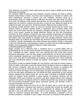 acha atraente uma carreira nesse campo,uma vez que a relativa solidão serve às suas
inclinações introvertidas.
Em contraste, Ralph foi uma das mais ousadas e abertas crianças em todas as idades.
Sempre descontraído e falador, aos treze anos recostava-se à vontade na cadeira, não
tinha maneirismos nervosos e falava num tom confiante, amistoso como se o
entrevistador fosse um colega embora a diferença de idade entre eles fosse de vinte e
cinco anos. Na infância, tivera apenas dois temores, de curta duração um de cachorros,
depois que um cachorro o atacou aos três anos, e outro de voar, depois de saber de um
acidente de avião, aos sete anos. Sociável e popular, Ralph jamais se julgou tímido.
As crianças tímidas parecem entrar na vida com circuitos neurais que as tomam mais
reativas mesmo a tensões brandas desde o nascimento, seus corações batem mais
rápido que os de outras crianças em resposta a situações estranhas ou novas. Com um
ano e nove meses, quando os bebês reticentes ficavam de fora das brincadeiras,
monitores de ritmo cardíaco mostravam que seus corações disparavam de ansiedade.
Essa ansiedade facilmente despertada parece estar por trás de sua timidez a vida toda:
eles tratam cada nova pessoa ou situação como uma ameaça potencial. Talvez como
resultado disso, as mulheres de meia-idade que lembram ter sido especialmente timidas
na infância, quando comparadas com outras crianças mais abertas, tendem a atravessar
a vida com mais temores, preocupações e culpas, e a sofrer mais de problemas ligados à
tensão, como enxaquecas, intestinos irritáveis e males estomacais.
A NEUROQUIMICA DA TIMIDEZ
Kagan acredita que a diferença entre o cauteloso Tom e o ousado Ralph está na
excitabilidade de um circuito neural centrado na amígdala. Ele sugere que pessoas como
Tom, inclinadas ao medo, nascem com uma neuroquímica que torna esse circuito
facilmente estimulável, e por isso elas evitam o desconhecido, do recuam da incerteza e
sofrem ansiedade. Aquelas que, como Ralph, têm um sistema nervoso calibrado com um
limiar muito mais alto de estimulação da amígdala, se assustam com menos facilidade,
são mais naturalmente abertas e ávidas por explorar novos lugares e conhecer novas
pessoas.
Um primeiro indício do padrão herdado por uma criança é até onde se mostra irritável e
difícil em bebê, e até onde se perturba quando diante de alguma coisa sa ou alguém que
não conhece. Enquanto cerca de um em cinco bebês se encaixa na categoria dos
tímidos, cerca de dois em cinco têm temperamento ousado-pelo menos ao nascer.
Parte dos indícios de Kagan vem de observações de gatos incomumente tímidos. Cerca
de um em sete gatos domésdcos tem um padrão de medo semelhante ao das crianças
tímidas: afasta-se das coisas novas (em vez de exibir a lendária curiosidade do gato),
reluta em explorar novos territórios e ataca apenas os roedores menores, por ser
demasiado tímido para enfrentar os maiores, que seus colegas felinos mais corajosos
caçariam com prazer. Sondagens diretas no cérebro descobriram que partes da amígdala
são incomumente excitáveis nesses gatos, sobretudo quando, por exemplo, ouvem o
rosnado ameaçador de outro gato.
A timidez dos gatos surge com cerca de um mês de idade, que é o ponto em que sua
amígdala amadurece o bastante para assumir o controle dos circuitos do cérebro que
mandam abordar ou evitar. Um mês de amadurecimento do cérebro de um gatinho
equivale a oito num bebê humano; é aos oito ou nove meses, observa Kagan, que o
medo ao "estranho" aparece nos bebês - se a mãe abandona o aposento e há um
estranho presente, o resultado é choro. Kagan afirrna que as crianças tímidas podem ter
 