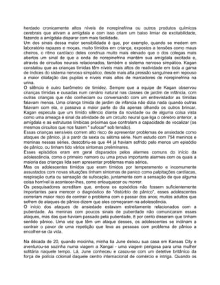 herdado cronicamente altos níveis de norepinefrina ou outros produtos químicos
cerebrais que ativam a amígdala e com isso criam um baixo limiar de excitabilidade,
fazendo a amígdala disparar com mais facilidade.
Um dos sinais dessa maior sensibilidade é que, por exemplo, quando se medem em
laboratório rapazes e moças, muito tímidos em criança, expostos a tensões como maus
cheiros, o ritmo cardíaco deles condnua muito mais elevado que o dos colegas mais
abertos um sinal de que a onda de norepinefrina mantém sua amígdala excitada e,
através de circuitos neurais relacionados, tarnbém o sistema nervoso simpático. Kagan
constatou que as crianças tímidas têm níveis mais altos de reatividade em toda a gama
de índices do sistema nervoso simpático, desde mais alta pressão sanguínea em repouso
a maior dilatação das pupilas e níveis mais altos de marcadores de norepinefrina na
urina.
O silêncio é outro barômetro de timidez. Sempre que a equipe de Kagan observou
crianças tímidas e ousadas num cenário natural nas classes de jardim de infância, com
outras crianças que não conheciam ou conversando com um entrevistador as tímidas
falavam menos. Uma criança tímida de jardim de infancia não dizia nada quando outras
falavam com ela, e passava a maior parte do dia apenas olhando os outros brincar.
Kagan especula que um tímido silêncio diante da novidade ou de alguma coisa vista
como uma ameaça é sinal da atividade de um circuito neural que liga o cérebro anterior, a
amígdala e as estruturas límbicas próximas que controlam a capacidade de vocalizar (os
mesmos circuitos que nos fazem " sufocar" sob tensão).
Essas crianças sensíveis correm alto risco de apresentar problemas de ansiedade como
ataques de pânico, já a pardr da sexta ou sétima série. Num estudo com 754 meninos e
meninas nessas séries, descobriu-se que 44 já haviam sofrido pelo menos um episódio
de pânico, ou tinham tido vários sintomas preliminares.
Esses episódios eram em geral disparados pelos alarmes comuns do início da
adolescência, como o primeiro namoro ou uma prova importante alarmes com os quais a
maioria das crianças lida sem apresentar problemas mais sérios.
Mas os adolescentes tímidos que eram tímidos por temperamento e incomumente
assustados com novas situações tinham sintomas de panico como palpitações cardíacas,
respiração curta ou sensação de sufocação, juntamente com a sensação de que alguma
coisa horrível ia acontecer-lhes, como enlouquecer ou morrer.
Os pesquisadores acreditam que, embora os episódios não fossem suficientemente
importantes para merecer o diagnóstico de "distúrbio de pânico", esses adolescentes
correriam maior risco de contrair o problema com o passar dos anos; muitos adultos que
sofrem de ataques de pânico dizem que eles começaram na adolescência.
O início dos ataques de ansiedade estavam estreitamente relacionados com a
puberdade. As meninas com poucos sinais de puberdade não comunicaram esses
ataques, mas das que haviam passado pela puberdade, 8 por cento disseram que tinham
sentido pânico. Uma vez que têm um ataque desses, os adolescentes se inclinam a
contrair o pavor de uma repetição que leva as pessoas com problema de pânico a
encolher-se da vida.
Na década de 20, quando mocinha, minha tia June deixou sua casa em Kansas City e
aventurou-se sozinha numa viagem a Xangai - uma viagem perigosa para uma mulher
solitária naquele tempo. Lá, June conheceu e casou-se com um detetive britânico da
força de polícia colonial daquele centro internacional de comércio e intriga. Quando os
 