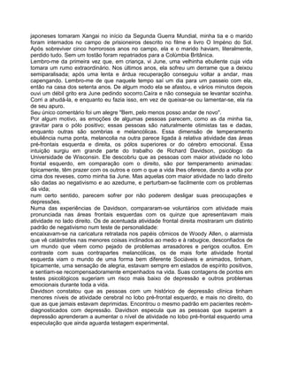 japoneses tomaram Xangai no início da Segunda Guerra Mundial, minha tia e o marido
foram internados no campo de prisioneiros descrito no filme e livro O Impéno do Sol.
Após sobreviver cinco horrorosos anos no campo, ela e o marido haviam, literalmente,
perdido tudo. Sem um tostão foram repatriados para a Colúmbia Britânica.
Lembro-me da primeira vez que, em criança, vi June, uma velhinha ebuliente cuja vida
tomara um rumo extraordinário. Nos últimos anos, ela sofreu um derrame que a deixou
semiparalisada; após uma lenta e árdua recuperação conseguiu voltar a andar, mas
capengando. Lembro-me de que naquele tempo saí um dia para um passeio com ela,
então na casa dos setenta anos. De algum modo ela se afastou, e vários minutos depois
ouvi um débil grito era June pedindo socorro.Caíra e não conseguia se levantar sozinha.
Corri a ahudá-la, e enquanto eu fazia isso, em vez de queixar-se ou lamentar-se, ela ria
de seu apuro.
Seu único comentário foi um alegre "Bem, pelo menos posso andar de novo".
Por algum motivo, as emoções de algumas pessoas parecem, como as da minha tia,
gravitar para o pólo positivo; essas pessoas são naturalmente otimistas tas e dadas,
enquanto outras são sombrias e melancólicas. Essa dimensão de temperamento
ebuliência numa ponta, melancolia na outra parece ligada à relativa atividade das áreas
pré-frontais esquerda e direita, os pólos superiores or do cérebro emocional. Essa
intuição surgiu em grande parte do trabalho de Richard Davidson, psicólogo da
Universidade de Wisconsin. Ele descobriu que as pessoas com maior atividade no lobo
frontal esquerdo, em comparação com o direito, são por temperamento animadas:
tipicamente, têm prazer com os outros e com o que a vida Ihes oferece, dando a volta por
cima dos reveses, como minha tia June. Mas aquelas com maior atividade no lado direito
são dadas ao negativismo e ao azedume, e perturbam-se facilmente com os problemas
da vida;
num certo sentido, parecem sofrer por não poderem desligar suas preocupações e
depressões.
Numa das experiências de Davidson, compararam-se voluntários com atividade mais
pronunciada nas áreas frontais esquerdas com os quinze que apresentavam mais
atividade no lado direito. Os de acentuada atividade frontal direita mostraram um distinto
padrão de negativismo num teste de personalidade:
encaixavam-se na caricatura retratada nos papéis cômicos de Woody Allen, o alarmista
que vê catástrofes nas menores coisas inclinados ao medo e à rabugice, desconfiados de
um mundo que vêem como pejado de problemas arrasadores e perigos ocultos. Em
contraste com suas contrapartes melancólicas, os de mais forte atividade frontal
esquerda viam o mundo de uma forma bem diferente Sociáveis e animados, tinham,
tipicamente, uma sensação de alegria, estavam sempre em estados de espírito positivos,
e sentiam-se recompensadoramente empenhados na vida. Suas contagens de pontos em
testes psicológicos sugeriam um risco mais baixo de depressão e outros problemas
emocionais durante toda a vida.
Davidson constatou que as pessoas com um histórico de depressão clínica tinham
menores níveis de atividade cerebral no lobo pré-frontal esquerdo, e mais no direito, do
que as que jamais estavam deprimidas. Encontrou o mesmo padrão em pacientes recém-
diagnosticados com depressão. Davidson especula que as pessoas que superam a
depressão aprenderam a aumentar o nível de atividade no lobo pré-frontal esquerdo uma
especulação que ainda aguarda testagem experimental.
 