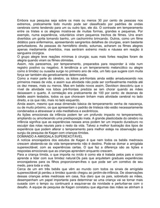 Embora sua pesquisa seja sobre os mais ou menos 30 por cento de pessoas nos
extremos, praticamente todo mundo pode ser classificado por padrões de ondas
cerebrais como tendendo para um ou outro tipo, ele diz. O contraste em temperamento
entre os tristes e os alegres mostra-se de muitas formas, grandes e pequenas. Por
exemplo, numa experiência, voluntários viram pequenos trechos de filmes. Uns eram
divertidos um gorila tomando banho, um cachorrinho brincando. Outros, como um filme
didático para enfermeiros, apresentando sangrentos detalhes de cirurgias, eram bastante
perturbadores. As pessoas do hemisfério direito, soturnas, acharam os filmes alegres
apenas mediamente divertidos, mas sentiram extremo medo e náusea em reação à
sangueira cirúrgica.
O grupo alegre teve reações mínimas à cirurgia; suas mais fortes reações foram de
alegria quando viram os filmes otimistas.
Assim, nós parecemos, por temperamento, preparados para responder à vida num
registro positivo ou negativo. A tendência a um temperamento melancólico ou alegre
como à timidez ou ousadia surge no primeiro ano de vida, um fato que sugere com muita
força ser também ela geneticamente determinada.
Como a maior parte do cérebro, os lobos pré-frontais ainda estão amadurecendo nos
primeiros meses de vida, e assim sua atividade não pode ser confiavelmente medida até
os dez meses, mais ou menos. Mas em bebês novos assim, Davidson descobriu que o
nível de atividade nos lobos pré-frontais predizia se iam chorar quando as mães
deixassem o quarto. A correlação era praticamente de 100 por cento: de dezenas de
bebês assim testados, todos os que choravam tinham mais atividade cerebral no lado
direito, e os que não, mais no lado esquerdo.
Ainda assim, mesmo que essa dimensão básica de temperamento venha de nascença,
ou de muito próximo, os que apresentam o padrão de tristeza não estão necessariamente
condenados a atravessar a vida meditativos e excêntricos.
As lições emocionais da infância podem ter um profundo impacto no temperamento,
ampliando ou amortecendo uma predisposição inata. A grande plasticidade do cérebro na
infância significa que as experiências nesses anos podem ter um impacto duradouro no
esculpir das rotas neurais para o resto da vida. Talvez a melhor ilustração dos tipos de
experiência que podem alterar o temperamento para melhor esteja na observação que
surgiu da pesquisa de Kagan com crianças tímidas.
DOMANDO A AMIGDALA SUPEREXCITÁVEL
A notícia encorajadora dos estudos de Kagan é que nem todos os bebês medrosos
crescem abstendo-se da vida temperamento não é destino. Pode-se domar a amígdala
superexcitável, com as experiências certas. O que faz a diferença são as lições e
respostas emocionais que as crianças aprendem enquanto crescem.
Para a criança tímida, o que importa no iníclo é como ela é tratada pelos pais e como
aprende a lidar com sua timidez natural.Os pais que arquitetam graduais experiências
encorajadoras para os filhos proporcionam-lhes o que pode ser um corretivo de seu
medo, para toda a vida.
Cerca de um em três bebês que vêm ao mundo com todos os sinais de amígdala
superexcitável já perdeu a timidez quando chegou ao jardim-de-infância. De observações
dessas crianças antes medrosas em casa, fica claro que os pais, sobretudo as mães,
desempenham um papel importante para determinar se uma criança vai se tornar mais
ousada com o tempo ou continuará a esquivar-se da novidade e perturbar-se com o
desafio. A equipe de pesquisa de Kagan constatou que algumas das mães se atinham à
 