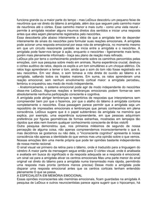 funciona grande ou a maior parte do tempo - mas LeDoux descobriu um pequeno feixe de
neurônios que vai direto do tálamo à amígdala, além dos que seguem pelo caminho maior
de neurônios até o córtex. Esse caminho menor e mais curto - como uma viela neural -
permite à amígdala receber alguns insumos diretos dos sentidos e iniciar uma resposta
antes que eles sejam plenamente registrados pelo neocórtex.
Essa descoberta põe abaixo inteiramente a idéia de que a amígdala tem de depender
inteiramente de sinais do neocórtex para formular suas reações emocionais. A amígdala
pode acionar uma resposta emocional por essa rota de emergência, no momento mesmo
em que um circuito ressonante paralelo se inicia entre a amígdala e o neocórtex. A
amígdala pode fazer-nos lançar à ação, enquanto o neocórtex - ligeiramente mais lento,
porém mais plenamente informado - traça seu plano de reação mais refinado.
LeDoux pôs por terra o conhecimento predominante sobre os caminhos percorridos pelas
emoções, com sua pesquisa sobre medo em animais. Numa experiência crucial, destruiu
o córtex auditivo de ratos, depois os expôs a um tom simultâneo a um choque elétrico. Os
ratos logo aprenderam a temer o tom, ainda que o som do tom não fosse registrado em
seu neocórtex. Em vez disso, o som tomava a rota direta do ouvido ao tálamo e à
amígdala, saltando todos os trajetos maiores. Em suma, os ratos aprenderam uma
reação emocional, sem nenhum envolvimento cortical maior: a amígdala percebeu,
lembrou e orquestrou seu medo de modo independente.
- Anatomicamente, o sistema emocional pode agir de modo independente do neocórtex
disse-me LeDoux. Algumas reações e lembranças emocionais podem formar-se sem
absolutamente nenhuma participação consciente e cognitiva.
A amígdala pode abrigar lembranças e repertórios de respostas que interpretamos sem
compreender bem por que o fazemos, por que o atalho do tálamo à amígdala contoma
completamente o neocórtex. Essa passagem parece permitir que a amígdala seja um
repositório de impressões emocionais e lembranças que jamais conhecemos em plena
consciência. LeDoux sugere que é o papel subterrâneo da amígdala na memória que
explica, por exemplo, uma experiência surpreendente, em que pessoas adquiriram
preferência por figuras geométricas de formas estranhas, mostradas em lampejos tão
rápidos que elas nem tiveram qualquer conhecimento consciente de tê-las visto!6
Outra pesquisa demonstrou que, nos primeiros milésimos de segundo de nossa
percepção de alguma coisa, não apenas compreendemos inconscientemente o que é,
mas decidimos se gostamos ou não dela, o "inconsciente cognitivo" apresenta à nossa
consciência não apenas a identidade do que vemos mas uma opinião sobre o que vemos.
Nossas emoções têm uma mente própria que pode ter opiniões bastante independentes
de nossa mente racional.
O sinal visual vai primeiro da retina para o tálamo, onde é traduzido para a linguagem do
cérebro A maior parte da mensagem segue então para O córtex visual, onde é analisada
e avaliada em busca do significado e da resposta adequada se a resposta é emocional,
um sinal vai para a amígdala ativar os centros emocionais Mas uma parte menor do sinal
original vai direto do tálamo para a amígdala numa transmissão mais rápida, permitindo
uma resposta mais pronta (embora menos precisa) Desse modo a amígdala pode
disparar uma resposta emocional antes que os centros corticais tenham entendido
plenamente O que se passa.
A ESPECIALISTA EM MEMÓRIA EMOCIONAL
Essas opiniões inconscientes são memórias emocionais, ficam guardadas na amígdala A
pesquisa de LeDoux e outros neurocientistas parece agora sugerir que o hipocampo, há
 