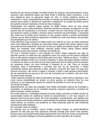 filosofia de que deviam proteger os bebês tímidos de qualquer coisa perturbadora; outras
achavam mais importante ajudar seu bebê tímido a enfrentar esses momentos, e com
isso adaptar-se para as pequenas brigas da vida. A crença protetora parece ter
endossado o medo, provavelmente privando as crianças de oportunidades de aprender a
superar seus medos. A filosofia do "aprender a adaptar-se" na criação dos filhos parece
ter ajudado crianças medrosas a tomar-se mais corajosas.
Observações nas próprias casas quando os bebês tinham cerca de seis meses
constataram que as mães protetoras, tentando consolar as crianças, as pegavam no colo
quando elas se inquietavam ou choravam, e faziam isso por mais tempo do que as mães
que tentavam ajudar os bebês a dominar esses momentos de perturbação. A proporção
das vezes que os bebês eram tomados no colo quando calmos e quando perturbados
mostrou que as mães protetoras seguravam os bebês por muito mais tempo nos períodos
de perturbação que nos calmos.
Outra diferença surgiu quando os bebês tinham por volta de um ano: as mães protetoras
eram mais tolerantes e indiretas ao impor-lhes limites quando eles faziam alguma coisa
que podia ser-lhes prejudicial, como pôr na boca um objeto que podiam engolir. As outras
mães, em contraste, eram enfáticas, impondo limites firmes, dando ordens diretas,
impedindo os atos das crianças, insistindo na obediência.
Por que a fimmeza levaria a uma redução do medo? Kagan especula que algo se
aprende quando um bebê tem seu engatinhar para uma coisa que Ihe parece intrigante
(mas à mãe parece perigosa) interrompido pelo aviso dela: "Afaste-se disso! ~ O bebê é
de repente obrigado a lidar com uma leve incerteza. A repeti ção desse desafio centenas
e centenas de vezes no primeiro ano de vida proporciona ona ao bebê contínuos ensaios,
em pequenas doses, de como enfrentar o inespera do na vida. Para as crianças
medrosas, esse é precisamente o encontro que tem de ser dominado, e doses
controláveis bastam para aprender a lição. Quando o encontro tem lugar com pais que,
embora amorosos, não correm a pegar e consolar o bebê a cada pequena perturbação,
ele vai aprendendo aos poucos a dar com tais momentos por si mesmo. Aos dois anos,
ao serem essas crianças
antes medrosas trazidas de volta ao laboratório de Kagan. estão menos medrosas e com
muito menos probabilidade de romper no choro quando um estranho Ihes faz uma
carranca, ou um pesquisador aperta um medidor de pressão em torno de seu braço.
Conclusão de Kagan:
Aparentemente, as mães que protegem seus bebês demasiado reativos da frustração e
ansiedade, na esperança de um resultado benévolo, parecem exacerbar a incerteza do
bebê e produzir o efeito contrário.
Em outras palavras, a estratégia protetora sai pela culatra, privando os bebês tímidos da
oportunidade mesma de acalmar-se diante do desconhecido, e com isso adquirir um
pequeno domínio de seus medos. No nível neurológico, supostamente, isso significa que
seus circuitos pré-frontais perderam a oportunidade de aprender respostas alternativas ao
medo intenso; ao contrário, sua tendência ao medo desabrido pode ter sido fortalecida
simplesmente pela repetição.
Em contraste, disse-me Kagan:
As crianças que se tornaram menos tímidas quando chegam ao jardim-deinfância
parecem ter tido pais que Ihes aplicavam delicada pressão para serem mais abertas.
Embora esse traço experimental pareça ligeiramente mais difícil de mudar provavelmente
devido à sua base fisiológica nenhuma qualidade humana está além da mudança.
 