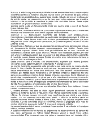 Por toda a infância algumas crianças tímidas vão se encorajando mais à medida que a
experiência continua a moldar os circuitos neurais chave. Um dos sinais de que a criança
tímida terá mais probabilidade de superar essa inibição natural é se tem um nível superior
de aptidão social: ser cooperativa e se dar bem com outras crianças; ser empática,
inclinada a dar e dividir, e atenciosa; e poder criar amizades íntimas. Esses traços
assinalaram um grupo de crianças identificadas
primeiro como tendo um temperamento tímido aos quatro anos, e que já se haviam
livrado dele aos dez.
Em contraste, as crianças tímidas de quatro anos cujo temperamento pouco mudou nos
mesmos seis anos tendiam a ser menos capazes emocionalmente:
choravam e se desmontavam facilmente sob tensão; eram emocionalmente
incompetentes; medrosas, rabugentas ou caprichosas; demasiado sensíveis à crítica, ou
desconfiadas. Esses lapsos emocionais, é claro, provavelmente significam que suas
relações com outras crianças serão perturbadas, se puderem superar a relutância inicial a
juntar-se a elas.
Em contraste, é fácil ver por que as crianças mais emocionalmente competentes embora
por temperamento tímidas superam espontaneamente sua timidez. Sendo mais
socialmente capazes, tinham muito mais probabilidades de ter uma sucessão de
experiências positivas com outras crianças. Mesmo que hesitassem,digamos,em falar
com um novo coleguinha,assim que se quebrava o gelo elas podiam brilhar socialmente.
A repetição regular desses sucessos Sociais em muitos anos naturalmente tenderia a
tomar os tímidos mais seguros de si.
Esses avanços para a ousadia são encorajadores; sugerem que mesmo padrões
emocionais inatos podem mudar em certa medida. A criança que vem
ao mundo facilmente assustadiça pode aprender a ser mais calma, ou mesmo aberta,
diante do desconhecido. O medo ou qualquer outro temperamento pode ser parte dos
dados determinados de nossa vida emocional, mas não estamos necessariamente
limitados por nossos traços hereditários a um cardápio emocional específico. Há uma
gama de possibilidade mesmo dentro dessas limitações genéticas. Como observam os
geneticistas comportamentais, os genes, por si sós, não determinam o comportamento;
nosso ambiente, sobretudo quando experimentamos e aprendemos enquanto crescemos,
molda a maneira de uma predisposição temperamental manifestar-se com o desenrolar
da vida. Nossas aptidões emocionais não são um fato determinado;
com o aprendizado certo, podem ser aperfeiçoadas. Os motivos disso estão em como o
cérebro humano amadurece.
O cérebro humano não está de modo algum plenamente formado no nascimento
Continua a moldar-se durante a vida, com o mais intenso crescimento dando-se durante a
infância. As crianças nascem com muito mais neurônios do que reterá o seu cérebro
maduro; por um processo conhecido como "poda", o cérebro na verdade perde as
ligações neuronais menos usadas, e forma outras, fortes, nos circuitos sinápticos mais
utilizados. A poda eliminando sinapses estranhas, melhora a proporção sinal ruído no
cérebro eliminando a causa do "ruído". O processo é constante e rápido;
formam-se ligações sinápticas em questão de horas ou dias. A experiência, sobretudo na
infância, esculpe o cérebro.
A clássica demonstração do impacto da experiência no desenvolvimento do cérebro foi
feita pelos ganhadores do Prêmio Nobel Thorsten Wiesel e David Hubel ambos
neurocientistas. Eles mostraram que nos gatos e macacos havia um período crítico,
 