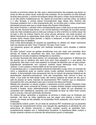 durante os primeiros meses de vida, para o desenvolvimento das sinapses que levam os
sinais do olho ao córtex visual, onde são inter pretados. Se se mantinha um olho fechado
durante esse período, o número de sinapses desse olho para o córtex visual reduzia-se, e
os do olho aberto multiplicavam-se. Se, depois de encerrado o periodo crítico, se reabria
o o olho fechado, o animal estava funcionalmente cego desse olho. Embora não
houvesse problema com o olho propriamente dito, os circuitos para o córtex visual eram
demasiado poucos para que os sinais desse olho fossem interpretados.
Nos seres humanos, o período crítico correspondente para a visão dura os seis primeiros
anos de vida. Durante esse tempo, o ver normal estimula a formação de circuitos neurais
cada vez mais complexos para a visão que começa no olho e termina no córtex visual. Se
se tapa o olho da criança mesmo por umas poucas semanas, isso pode produzir um
déficit mensurável na capacidade visual desse olho. Se a criança tem um olho fechado
durante vários meses nesse período, e depois o restauram, a visão desse olho estará
prejudicada para os detalhes.
Uma vívida demonstração do impacto da experiência no cérebro em desen volvimento
está nos estudos de ratos "ricos" e"pobres" Os ratos "ricos' viviam
em pequenos grupos em gaiolas com bastante diversões, como escadas e esteiras
rolantes.
Os ratos "pobres" viviam em gaiolas semelhantes mas sem nada, nem diversões. Num
período de meses os neocórtices dos ratos ricos desenvolveram redes muito mais
complexas de circuitos sinápticos interligando os neurônios;
os circuitos neuronais dos ratos pobres, em comparação, eram esparsos. A diferença era
tão grande que os cérebros dos ratos ricos eram mais pesados, e, o que talvez não
surpreenda, eles eram muito mais espertos na solução de labirintos que os ratos pobres.
Experiências semelhantes com macacos mostram essas diferenças entre "ricos" e
"pobres", e com certeza o mesmo efeito se dá nos seres humanos.
A psicoterapia isto é, o reaprendizado emocional sistemático surge como um exemplo de
como a experiência pode ao mesmo tempo mudar padrões emocionais e moldar o
cérebro. A demonstração mais sensacional vem de um estudo de pessoas tratando-se de
perturbações obsessivo-compulsivas. Uma das compulsões mais comuns é lavar as
mãos, o que pode ser feito tantas vezes, até mesmo centenas de vezes por dia, que a
pele da pessoa se racha. Estudos de escaneamento PET mostram que os obsessivo-
compulsivos têm uma atividade maior que a normal nos lobos pré-frontais.
Metade dos pacientes no estudo recebeu o tratamento químico padrão, fluoxetina (mais
conhecida pelo nome comercial de Prozac), e metade recebeu terapia comportamental.
Durante a terapia, foram sistematicamente expostos ao objeto de sua obsessão ou
compulsão sem satisfazê-la; pacientes com compulsão de lavar as mãos foram postos
junto a uma pia, mas sem permissão de lavá-las.
Ao mesmo tempo, aprendiam a questionar os temores e medos que os incitavam por
exemplo, não lavar as mãos significava que iam pegar uma doença e morrer. Aos
poucos, em meses de tais sessões, as compulsões foram acabando, como fizeram sob a
medicação
A descoberta notável, porém, foi um teste de varredura PET mostrando que os pacientes
em terapia de comportamento tinham uma redução tão significativa na atividade de uma
parte-chave do cérebro emocional, o núcleo caudato, quanto os pacientes bem-
sucedidamente tratados com o medicamento fluoxetina. A experiência deles mudara a
função cerebral e aliviara os sintomas tão eficazmente quanto a medicação.
 
