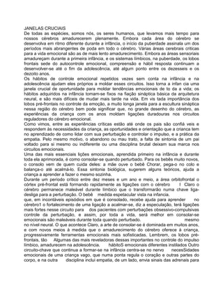 JANELAS CRUCIAIS
De todas as espécies, somos nós, os seres humanos, que levamos mais tempo para
nossos cérebros amadurecerem plenamente. Embora cada área do cérebro se
desenvolva em ritmo diferente durante a infância, o início da puberdade assinala um dos
períodos mais abrangentes de poda em todo o cérebro. Várias áreas cerebrais criticas
para a vida emocional são as de mais lento amadurecimento. Embora as áreas sensoriais
amadureçam durante a primeira infância, e os sistemas límbicos, na puberdade, os lobos
frontais sede do autocontrole emocional, compreensão e hábil resposta continuam a
desenvolver-se até o fim da adolescência, até algum ponto entre os dezesseis e os
dezoito anos.
Os hábitos de controle emocional repetidos vezes sem conta na infância e na
adolescência ajudam eles próprios a moldar esses circuitos. Isso torna a infan cia uma
janela crucial de oportunidade para moldar tendências emocionais de to da a vida; os
hábitos adquiridos na infância tomam-se fixos na fiação sináptica básica da arquitetura
neural, e são mais difíceis de mudar mais tarde na vida. Em vis tada importância dos
lobos pré-frontais no controle da emoção, a muito longa janela para a escultura sináptica
nessa região do cérebro bem pode significar que, no grande desenho do cérebro, as
experiências da criança com os anos moldam ligações duradouras nos circuitos
reguladores do cérebro emocional.
Como vimos, entre as experiências críticas estão até onde os pais são confiá veis e
respondem às necessidades da criança, as oportunidades e orientação que a crianca tem
no aprendizado de como lidar com sua perturbação e controlar o impulso, e a prática da
empatia. Pelo mesmo motivo, o abandono ou mau trato, a falta de sintonia de um pai
voltado para si mesmo ou indiferente ou uma disciplina brutal deixam sua marca nos
circuitos emocionais.
Uma das mais essenciais lições emocionais, aprendida primeiro na infância e durante
toda ela aprimorada, é como consolar-se quando perturbado. Para os bebês muito novos,
o consolo vem de quem cuida deles: a mãe ouve o bebê Chorar, pega-o no colo e
balança-o até acalmá-lo. Essa sintonia biológica, sugerem alguns teóricos, ajuda a
criança a aprender a fazer o mesmo sozinha.
Durante um período crítico entre dez meses e um ano e meio, a área orbitofrontal o
córtex pré-frontal está formando rapidamente as ligações com o cérebro I Claro o
cérebro permanece maleável durante límbico que o transformarão numa chave liga-
desliga para a perturbação. O bebê medida espetacular vista na infancia.
que, em incontáveis episódios em que é consolado, recebe ajuda para aprender no
cérebro1 o fortalecimento de uma ligação a acalmar-se, diz a especulação, terá ligações
mais fortes nesse circuito para dos pacientes com perturbações obsessivo-compulsivas
controle da perturbação, e assim, por toda a vida, será melhor em consolar-se
emocionais são maleáveis durante toda quando perturbado. mesmo
no nível neural. O que acontece Claro, a arte de consolar-se é dominada em muitos anos,
e com novos meios à medida que o amadurecimento do cérebro oferece à criança,
progressivamente ferramentas emocionais mais sofisticadas. Lembrem, os lobos pré-
frontais, tão Algurnas das mais reveladoras dessas importantes no controle do impulso
límbico, amadurecem na adolescência. hábitoS emocionais diferentes instilados Outro
circuito-chave que continua a formar-se na infância centra-se no nervo necesSidades
emocionais de uma criança vago, que numa ponta regula o coração e outras partes do
corpo, e na outra disciplina inclui empatia, de um lado, envia sinais das adrenais para
 