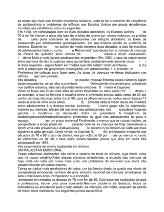 as esses são mais que simples incidentes isolados; pode-se ler o aumento da turbulência
da adolescência e problemas da infância nos Estsdos Unidos um arauto detedências
mundiais em estatísticas como as seguintes.
Em 1990, em comparação com as duas décadas anteriores, os Estados Unidos de
70 e no fim tiveram a mais alta taxa de prisões de jovens por crimes violentos; as prisões
de uma piora constante de adolescentes por estupro dobraram; as taxas de
assassinato por adolescentes quadruplicaram, em sua maioria devido ao aumento de
tiroteios. Durante as se saindo de modo mesmas duas décadas, a taxa de suicídios
de adolescentes triplicou como e Retraiment° aconteceu tom o número de crianças
de menos de quatorze anos vítimas de amuar-e muito assassinato.
t dente Mais,e mais jovens,adolescentes engravidam Em 1993, a taxa de nascimentos
entre meninas de dez a quatorze anos aumentara constantemente durante cinco i i
id anos seguidos - alguns falam em "bebês que têm bebês" como aconteceu e d p
com a proporção de gravidezes indesejadas em adolescentes e a pressão de ·
Prohlemas de colegas para fazer sexo. As taxas de doenças venéreas triplicaram nas
últimas agir sem pensar;
três décadas. de escola; mcapaz Embora esses números sejam
desencorajadores, se se olha a juventude · Delinqüente afro-americana, sobretudo
nos centros urbanos, eles são absolutamente sombrios tl mentir e trapacear;
todas as taxas são muito mais altas às vezes triplicadas ou mais ainda Por t destru r
as exemplo, o uso de heroína e cocaina entre a juventude branca subiu cerca de 00 por
cento nas duas décadas antes da de 90, para os afro-americanos, saltou assombrosas 13
vezes a taxa de vinte anos antes. IE Embora cada A maior causa de invalidez
entre adolescentes é a doença mental. sintomas I como grupo são de depressão,
maiores ou menores, afetam até um terço dos adolescentes; nas toxicidade vazando
garotas, a incidência de depressão dobra na puberdade A freqüência de
doabrangentesdéficitsdeaptidõesemo problemas de gula nas adolescentes foi para o
espaço. ser um preço universal Finalmente, a menos que as coisas mudem, as
perspectivas a longo prazo de paracão com os as crianças de hoje casarem-se e
terem uma vida proveitosa e estável juntas do mesmo nível tornam-se cada vez mais
lúgubres a cada geração Como vimos no Capítulo 9, 80, professores enquanto nas
décadas de 70 e 80 a taxa de divórcio era por volta de 50 por mais ou menos no cento
ao entrarmos na de 90 a taxa entre recém-casados previa que dois em cada três
americanaS em 1976.
três casamentos de jovens acabariam em divórcio.
UM MAL-ESTAR EMOCIONAL
Essas estatíticas alarmantes são como o canário no túnel do mineiro, cuja morte avisa
que há pouco oxigênio.Além desses números advertentes, a situação das crianças de
hoje pode ser vista em níveis mais sutis, em problemas do dia-a-dia que ainda não
desabrocharam em crises mesmo.
Talvez os dados mais reveladores de todos, um barômetro direto da queda nos níveis de
competência emocional, venham de uma amostra nacional de crianças americanas de
sete a dezesseis anos, comparando sua condição
emocional em meados da década de 70 e no fim de 80. Com base em avaliações de pais
e professores, houve uma piora constante.Nenhum problema se destacou todos os
indicadores se arrastaram para o lado errado. As crianças, em média, estavam se saindo
de modo mais medíocres nos seguintes pontos específicos:
 