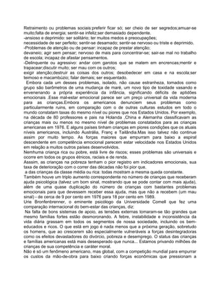 Retraimento ou problemas sociais:preferir ficar só; ser cheio de ser segredos;amuar-se
muito;falta de energia; sentir-se infeliz;ser demasiado dependente.
-ansioso e deprimido: ser solitário; ter muitos medos e preocupações;
necessidade de ser perfeito; sentir-se desamado; sentir-se nervoso ou triste e deprimido.
-Problemas de atenção ou de pensar: incapaz de prestar atenção;
devaneio; agir sem pensar; nervoso de mais para concentrar-se; sair-se mal no trabalho
de escola; incapaz de afastar pensamentos.
-Delinquente ou agressivo: andar com garotos que se matem em encrencas;mentir e
trapacear;discutir muito; ser mau com os outros;
exigir atenção;destruir as coisas dos outros; desobedecer em casa e na escola;ser
teimoso e macambúzio; falar demais; ser esquentado.
Embora cada um desses problemas, isolado, não cause estranheza, tomados como
grupo são barômetros de uma mudança de maré, um novo tipo de toxidade vasando e
envenenando a própria experiência da infância, significando déficits de aptidões
emocionais .Esse mal-estar emocional parece ser um preço universal da vida moderna
para as crianças.Embora os americanos denunciem seus problemas como
particularmente ruins, em comparação com o de outras culturas estudos em todo o
mundo constatam taxas do mesmo nível ou piores que nos Estados Unidos. Por exemplo,
na década de 80 professores e pais na Holanda ,China e Alemanha classificavam as
crianças mais ou menos no mesmo nível de problemas constatados para as crianças
americanas em 1976. E alguns países tinham crianças em piores condições que os atuais
níveis americanos, incluindo Austrália, Franç e Tailândia.Mas isso talvez não continue
assim por muito tempo. As forças maiores que empurram para baixo a espiral
descendente em competência emocional parecem estar velocidade nos Estados Unidos
em relação a muitos outros países desenvolvidos.
Nemhuma criança rica ou pobre, está livre de riscos; esses problemas são universais e
ocorre em todos os grupos étnicos, raciais e de renda.
Asssim, as crianças na pobreza tenham o pior registro em indicadores emocionais, sua
taxa de deterioração com o correr das décadas não foi pior que.
a das crianças da classe média ou rica: todas mostram a mesma queda constante.
Também houve um triplo aumento correspondente no número de crianças que receberam
ajuda psicológica (talvez um bom sinal, mostrando que se pode contar com mais ajuda),
além de uma quase duplicação do número de crianças com bastantes problemas
emocionais para que devessem receber essa ajuda, mas que não a recebem (um mau
sinal) - de cerca de 9 por cento em 1976 para 18 por cento em 1989.
Urie Bronfenbrenner, o eminente psicólogo da Universidade Comell que fez uma
comparação internacional do bem-estar das crianças, diz:
Na falta de bons sistemas de apoio, as tensões externas tomaram-se tão grandes que
mesmo famílias fortes estão desmoronando. A febre, instabilidade e inconsistência da
vida diária grassam em todos os segmentos de nossa sociedade, incluindo os bem-
educados e ricos. O que está em jogo é nada menos que a próxima geração, sobretudo
os homens, que ao crescerem são especialmente vulneráveis a forças desintegradoras
como os efeitos devastadores do divórcio, pobreza e desemprego. O status das crianças
e famílias americanas está mais desesperado que nunca... Estamos privando milhões de
crianças de sua competência e caráter moral.
Não é só um fenômeno americano, mas global, com a competição mundial para empurrar
os custos da mão-de-obra para baixo criando forças econômicas que pressionam a
 