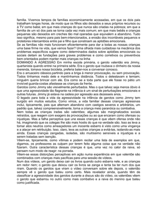 família. Vivemos tempos de famílias economicamente acossadas, em que os dois pais
trabalham longas horas, de modo que os filhos são deixados a seus próprios recursos ou
à TV como babá; em que mais crianças do que nunca são criadas na pobreza; em que a
família de um só dos pais se torna cada vez mais comum; em que mais bebês e crianças
pequenas são deixados em creches tão mal operadas que equivalem a abandono. Tudo
isso significa, mesmo para pais bem-intencionados, a erosão dos incontáveis pequenos e
protetores intercambios entre pai e filho que constroem as aptidões emocionais.
Se as famílias não mais funcionam eficientemente para dar a todas as nossas crianças
uma base firme na vida, que vamos fazer? Uma olhada mais cuidadosa na mecânica dos
problemas específicos sugere como determinados dados sobre aptidões emocionais ou
sociais deitam as fundações para graves problemas e como corretivos ou preventivos
bem orientados podem manter mais crianças na linha
DOMANDO A AGRESSÃO Em minha escola primária, o garoto valentão era Jimmy,
quartanista quando entrei na primeira sérle. Era o garoto que roubava o dinheiro da nossa
merenda, tomava nossa bicicleta, preferia bater-nos a conversar conosco.
Era o arruaceiro clássico,partindo para a briga à menor provocação, ou sem provocação.
Todos tínhamos medo dele e mantínhamos distância. Todos o detestavam e temiam;
ninguém queria brincar com ele. Era como se a toda parte que ele fosse no pátio um
invisível guarda-costas afastasse as crianças da frente.
Garotos como Jimmy são visivelmente perturbados. Mas o que talvez seja menos óbvio é
que uma agressividade tão flagrante na infância é um sinal de perturbações emocionais e
outras futuras. Jimmy já estava na cadeia por agressão aos dezesseis anos.
O legado para toda a vida da agressividade na infância de garotos como Jimmy tem
surgido em muitos estudos. Como vimos, a vida familiar dessas crianças agressivas
inclui, tipicamente, pais que altemam abandono com castigos severos e arbitrários, um
padrão que, talvez compreensivelmente, torna a criança meio paranóica ou combativa.
Nem todas as crianças iradas são valentões; algumas são marginalizados sociais
retraídos, que reagem com exagero às provocações ou ao que encaram como ofensas ou
injustiças. Mas a falha perceptiva que une essas crianças é que vêem ofensa onde não
há, imaginando que os colegas Ihe são mais hostis do que na verdade são. Isso as leva a
tomar atos neutros como ameaçadores um inocente esbarro é visto como uma vingança
e a atacar em retribuição. Isso, claro, leva as outras crianças a evitá-las, isolando-as mais
ainda. Essas crianças zangadas, isoladas, são muitíssimo sensíveis a injustiças e a
serem tratadas sem isenção.
Vêem-se, tipicamente, como vítimas e podem recitar uma lista de exemplos em que,
digamos, os professores as culpam por terem feito alguma coisa que na verdade não
fizeram. Outra característica dessas crianças é que, uma vez no calor da raiva, só
pensam num modo de reagir: na porrada.
Vêem-se essas distorções perceptivas em ação numa experiência em que valentõe são
combinados com crianças mais pacíficas para uma sessão de vídeos.
Num dos vídeos, um garoto deixa cair os livros quando outro esbarra nele, e as crianças
em redor riem; o garoto que deixou cair os livros se zanga e tenta ba ter num dos que
riram. Quando os garotos que viram o vídeo conversam sobre ele depois, o valentão
sempre vê o garoto que bateu como certo. Mais revelador ainda, quando têm de
classificar a agressividade dos garotos durante a discus são do vídeo, os valentões vêem
o garoto que esbarrou no outro como mais combativo e a raiva do menino que bateu
como justificada.
 