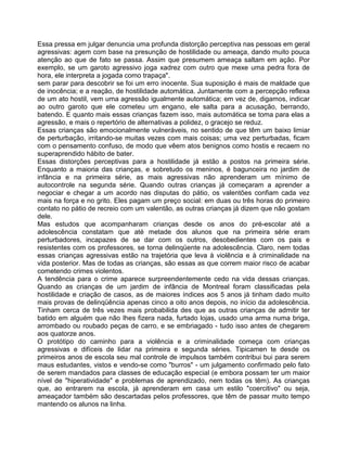 Essa pressa em julgar denuncia uma profunda distorção perceptiva nas pessoas em geral
agressivas: agem com base na presunção de hostilidade ou ameaça, dando muito pouca
atenção ao que de fato se passa. Assim que presumem ameaça saltam em ação. Por
exemplo, se um garoto agressivo joga xadrez com outro que mexe uma pedra fora de
hora, ele interpreta a jogada como trapaça".
sem parar para descobrir se foi um erro inocente. Sua suposição é mais de maldade que
de inocência; e a reação, de hostilidade automática. Juntamente com a percepção reflexa
de um ato hostil, vem uma agressão igualmente automática; em vez de, digamos, indicar
ao outro garoto que ele cometeu um engano, ele salta para a acusação, berrando,
batendo. E quanto mais essas crianças fazem isso, mais automática se toma para elas a
agressão, e mais o repertório de alternativas a polidez, o gracejo se reduz.
Essas crianças são emocionalmente vulneráveis, no sentido de que têm um baixo limiar
de perturbação, irritando-se muitas vezes com mais coisas; uma vez perturbadas, ficam
com o pensamento confuso, de modo que vêem atos benignos como hostis e recaem no
superaprendido hábito de bater.
Essas distorções perceptivas para a hostilidade já estão a postos na primeira série.
Enquanto a maioria das crianças, e sobretudo os meninos, é bagunceira no jardim de
infância e na primeira série, as mais agressivas não aprenderam um mínimo de
autocontrole na segunda série. Quando outras crianças já começaram a aprender a
negociar e chegar a um acordo nas disputas do pátio, os valentões confiam cada vez
mais na força e no grito. Eles pagam um preço social: em duas ou três horas do primeiro
contato no pátio de recreio com um valentão, as outras crianças já dizem que não gostam
dele.
Mas estudos que acompanharam crianças desde os anos do pré-escolar até a
adolescência constatam que até metade dos alunos que na primeira série eram
perturbadores, incapazes de se dar com os outros, desobedientes com os pais e
resistentes com os professores, se torna delinqüente na adolescência. Claro, nem todas
essas crianças agressivas estão na trajetória que leva à violência e à criminalidade na
vida posterior. Mas de todas as crianças, são essas as que correm maior risco de acabar
cometendo crimes violentos.
A tendência para o crime aparece surpreendentemente cedo na vida dessas crianças.
Quando as crianças de um jardim de infância de Montreal foram classificadas pela
hostilidade e criação de casos, as de maiores índices aos 5 anos já tinham dado muito
mais provas de delinqüência apenas cinco a oito anos depois, no início da adolescência.
Tinham cerca de três vezes mais probabilida des que as outras crianças de admitir ter
batido em alguém que não Ihes fizera nada, furtado lojas, usado uma arma numa briga,
arrombado ou roubado peças de carro, e se embriagado - tudo isso antes de chegarem
aos quatorze anos.
O protótipo do caminho para a violência e a criminalidade começa com crianças
agressivas e difíceis de lidar na primeira e segunda séries. Tipicamen te desde os
primeiros anos de escola seu mal controle de impulsos também contribui bui para serem
maus estudantes, vistos e vendo-se como "burros" - um julgamento confirmado pelo fato
de serem mandados para classes de educação especial (e embora possam ter um maior
nível de "hiperatividade" e problemas de aprendizado, nem todas os têm). As crianças
que, ao entrarem na escola, já aprenderam em casa um estilo "coercitivo" ou seja,
ameaçador também são descartadas pelos professores, que têm de passar muito tempo
mantendo os alunos na linha.
 