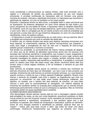 muito considerado a estrutura-chave do sistema límbico, está mais envolvido com o
registro e a atribuição de sentido aos padrões perceptivos do que com reações
emocionais. A principal contribuição do hipocampo está em fornecer uma precisa
memória de contexto, vital para o significado emocional; é o hipocampo que reconhece o
significado de, digamos, um urso no zoológico ou em nosso quintal.
Enquanto o hipocampo lembra os fatos puros, a amígdala retém o sabor emocional que
os acompanha. Se tentamos ultrapassar um carro numa estrada de mão dupla e por
pouco escapamos de uma batida de frente, o hipocampo retém os detalhes específicos
do incidente, como em que faixa da estrada estávamos, quem estava conosco, como era
o outro carro. Mas é a amígdala que daí em diante enviará uma onda de ansiedade que
nos percorre o corpo toda vez em que tentarmos ultrapassar um carro em circunstancias
semelhantes. Como me explicou LeDoux:
- O hipocampo é crucial no reconhecimento de um rosto como o de sua sobrinha. Mas é
a amígdala que acrescenta que você na verdade não gosta dela.
O cérebro usa um método simples mas astuto para registrar memórias emocionais com
força especial: os mesmíssimos sistemas de alarme neuroquímicos que preparam o
corpo para reagir a emergências de risco de vida com a resposta de lutar-ou-fugir
também gravam vividamente o momento na memória.
Sob tensão (ou ansiedade, ou provavelmente até mesmo intensa excitação de alegria),
um nervo que vai do cérebro às glandulas supra-renais acima dos rins provoca uma
secreção dos hormônios epinefrina e norepinefrina, que invadem o corpo, preparando-o
para uma emergência. Esses hormônios ativam receptores no nervo vago; embora este
transmita mensagens do cérebro para regular o coração, também transmite sinais de
volta para o cérebro, disparados pela epinefrina e norepinefrina. A amígdala é o principal
ponto no cérebro para onde vão esses sinais; eles ativam neurônios dentro dela que
enviam sinais a outras regiões cerebrais, a fim de fortalecer a memória do que está
acontecendo.
Esse estímulo da amígdala parece gravar na memória a maioria dos momentos de
estímulo emocional de maior grau de intensidade - por isso é que é mais provável, por
exemplo, lembrarmos de onde tivemos um primeiro encontro amoroso, ou o que fazíamos
quando ouvimos a notícia de que o ônibus espacial Challenger explodira. Quanto mais
intenso o estímulo da amígdala, mais forte o registro; as experiências que mais nos
apavoram ou emocionam na vida estão entre nossas lembranças indeléveis. Isto
significa, na verdade, que o cérebro tem dois sistemas de memória, um para fatos
comuns e outro para os emocionalmente te carregados. Um sistema especial de
memórias faz excelente sentido na evolução,claro assegurando que os animais tenham
lembranças particularmente vívidas do que os ameaçava ou agradava. Mas as memórias
emocionais podem ser guias imperfeitas para o presente.
ALARMES NEURAIS ANACRÔNICOS
Uma desvantagem desses alarmes neurais está em que a mensagem urgente enviada
pela amígdala é às vezes, se não com muita freqüência, anacrônica sobretudo no fluido
mundo social em que nós humanos vivemos. Como repositório de memória emocional, a
amígdala examina a experiência, comparando o que acontece agora com o que
aconteceu no passado. Seu método de comparação é associativo: quando um elemento-
chave de uma situação presente é semelhante ao passado, pode-se dizer que se
"casam" - motivo pelo qual esse circuito é falho: age antes de haver uma plena
confirmação. Ordena-nos freneticamente que reajamos ao presente com meios
 