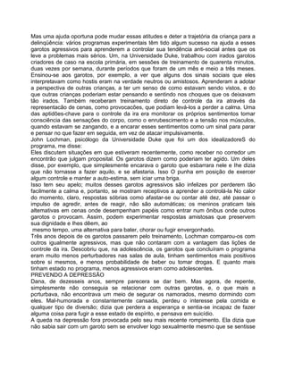 Mas uma ajuda oportuna pode mudar essas atitudes e deter a trajetória da criança para a
delinqüência: vários programas experimentais têm tido algum sucesso na ajuda a esses
garotos agressivos para aprenderem a controlar sua tendência anti-social antes que os
leve a problemas mais sérios. Um, na Universidade Duke, trabalhou com irados garotos
criadores de caso na escola primária, em sessões de treinamento de quarenta minutos,
duas vezes por semana, durante períodos que foram de um mês e meio a três meses.
Ensinou-se aos garotos, por exemplo, a ver que alguns dos sinais sociais que eles
interpretavam como hostis eram na verdade neutros ou amistosos. Aprenderam a adotar
a perspectiva de outras crianças, a ter um senso de como estavam sendo vistos, e do
que outras crianças poderiam estar pensando e sentindo nos choques que os deixavam
tão irados. Também receberam treinamento direto de controle da ira através da
representacão de cenas, como provocacões, que podiam levá-los a perder a calma. Uma
das aptidões-chave para o controle da ira era monitorar os próprios sentimentos tomar
consciência das sensações do corpo, como o enrubescimento e a tensão nos músculos,
quando estavam se zangando, e a encarar esses sentimentos como um sinal para parar
e pensar no que fazer em seguida, em vez de atacar impulsivamente.
John Lochman, psicólogo da Universidade Duke que foi um dos idealizadoreS do
programa, me disse:
Eles discutem situações em que estiveram recentemente, como receber no corredor um
encontrão que julgam proposital. Os garotos dizem como poderiam ter agido. Um deles
disse, por exemplo, que simplesmente encarava o garoto que esbarrara nele e Ihe dizia
que não tornasse a fazer aquilo, e se afastaria. Isso O punha em posição de exercer
algum controle e manter a auto-estima, sem iciar uma briga.
Isso tem seu apelo; muitos desses garotos agressivos são infelizes por perderem tão
facilmente a calma e, portanto, se mostram receptivos a aprender a controlá-la No calor
do momento, claro, respostas sóbrias como afastar-se ou contar até dez, até passar o
impulso de agredir, antes de reagir, não são automáticas; os meninos praticam tais
altemativas em cenas onde desempenham papéis como entrar num ônibus onde outros
garotos o provocam. Assim, podem experimentar respostas amistosas que preservem
sua dignidade e Ihes dêem, ao
mesmo tempo, uma alternativa para bater, chorar ou fugir envergonhado.
Três anos depois de os garotos passarem pelo treinamento, Lochman comparou-os com
outros igualmente agressivos, mas que não contaram com a vantagem das lições de
controle da ira. Descobriu que, na adolescência, os garotos que concluíram o programa
eram muito menos perturbadores nas salas de aula, tinham sentimentos mais positivos
sobre si mesmos, e menos probabilidade de beber ou tomar drogas. E quanto mais
tinham estado no programa, menos agressivos eram como adolescentes.
PREVENDO A DEPRESSÃO
Dana, de dezesseis anos, sempre parecera se dar bem. Mas agora, de repente,
simplesmente não conseguia se relacionar com outras garotas, e, o que mais a
pcrturbava, não encontrava um meio de segurar os namorados, mesmo dormindo com
eles. Mal-humorada e constantemente cansada, perdeu o interesse pela comida e
qualquer tipo de diversão; dizia que perdera a esperança e sentia-se incapaz de fazer
alguma coisa para fugir a esse estado de espírito, e pensava em suicídio.
A queda na depressão fora provocada pelo seu mais recente rompimento. Ela dizia que
não sabia sair com um garoto sem se envolver logo sexualmente mesmo que se sentisse
 