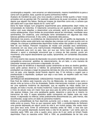 constrangida a respeito - nem encerrar um relacionamento, mesmo insatisfatório ia para a
cama com os garotos, dizia, quando só queria conhecê-los melhor
Acabara de transferir-se para uma nova escola e sentia-se tímida quanto a fazer novas
amizades com as garotas dali. Por exemplo, abstinha-se de puxar conversas, so falandO
depois que alguém Ihe falava. Sentia-se incapaz de dizer-lhes como era, e achava que
não sabia nem o que dizer depois do Oi. como vai?”
Dana foi fazer terapia num programa experimental para adolescentes depri midos na
Universidade de Colúmbia. O tratamento concentrou-se em ajudá-la a aprender a lidar
melhor com suas relações: a desenvolver uma amizade, sentir se mais confiante com
outros adolescentes, impor limites de proximidade sexual ter intimidade, manifestar seus
sentimentos. Em essência, uma orientação reme remediadora em algumas das mais
básicas aptidões emocionais. E deu certo, a depressão dela passou.
Sobretudo nos jovens, os problemas de relacionamento são um gatilho da depressão. A
dificuldade muitas vezes está tanto nas relações das crianças com os pais quanto com os
colegas. As crianças e adolescentes deprimidos muitas vezes não podem ou não querem
falar de sua tristeza. Parecem incapazes de rotular com precisão seus sentimentos,
mostrando em vez disso uma mal-humorada irritabilidade, impaciência, instabilidade e
raiva sobretudo para com os pais. Isso, por sua vez, toma mais difícil para os pais
oferecer o apoio e orientação emocional que a criança de fato precisa, pondo em
movimento uma espiral descendente que acaba, tipicamente, em constantes discussões
e alienação.
Um novo exame das causas da depressão nos jovens identifica déficits em duas áreas de
competência emocional: aptidões de relacionamento, de um lado, e uma maneira de
interpretar reveses que promovem a depressão, do outro.
Embora parte da tendência à depressão quase certamente se deva ao destino genético,
outra parte parece dever-se a hábitos de pensamento pessimistas reversíveis, que
predispõem as crianças a reagir às pequenas derrotas da vida uma nota ruim, discussões
com os pais, uma rejeição social ficando deprimi das. E há indícios a sugerir que a
predisposição à depressão, qualquer que seja a sua base, se espalha cada vez mais
entre os jovens.
UM PREÇO DA MODERNIDADE: CRESCENTES TAXAS DE DEPRESSÃO
Este final de milênio está trazendo uma Era da Melancolia, do mesmo modo como o
século vinte se tomou a Era da Ansiedade. Dados internacionais mostram o que parece
ser uma epidemia moderma de depressão, que se espalha de mãos dadas com a
adoção, em todo o mundo, de modos modermos. Cada sucessiva geração mundial desde
o início do século viveu em maior risco que seus pais de sofrer uma grande depressão
não apenas tristeza, mas uma paralisante apatia, desanimo e pena de si mesmo no
transcorrer da vida. E esses episódios estão começando em idades cada vez mais
baixas. A depressão na infância, antes praticamente desconhecida (ou, pelo menos, não
reconhecida), surge como um dado do panorama modemo.
Embora a probabilidade de ficar deprimido aumente com a idade, os maiores umentos
estão entre os jovens. Para os que nasceram após 1955, a probabilidade de Sofrerem
uma grande depressão em algum ponto da vida é, em muitos países, três vezes maior
que para seus avós. Entre os americanos nascidos antes de 1905, a taxa dos que
dveram uma grande depressão durante toda a vida foi de apenas 1 por cento; para os
nascidos após 1955, aos vinte e quatro anos cerca de 6 por cento já tinham ficado
deprimidos. Para os nascidos entre 1945 e 1954, as possibilidades de ter tido uma
 