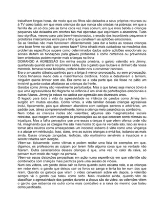 trabalham longas horas, de modo que os filhos são deixados a seus próprios recursos ou
à TV como babá; em que mais crianças do que nunca são criadas na pobreza; em que a
família de um só dos pais se torna cada vez mais comum; em que mais bebês e crianças
pequenas são deixados em creches tão mal operadas que equivalem a abandono. Tudo
isso significa, mesmo para pais bem-intencionados, a erosão dos incontáveis pequenos e
protetores intercambios entre pai e filho que constroem as aptidões emocionais.
Se as famílias não mais funcionam eficientemente para dar a todas as nossas crianças
uma base firme na vida, que vamos fazer? Uma olhada mais cuidadosa na mecânica dos
problemas específicos sugere como determinados dados sobre aptidões emocionais ou
sociais deitam as fundações para graves problemas e como corretivos ou preventivos
bem orientados podem manter mais crianças na linha
DOMANDO A AGRESSÃO Em minha escola primária, o garoto valentão era Jimmy,
quartanista quando entrei na primeira sérle. Era o garoto que roubava o dinheiro da nossa
merenda, tomava nossa bicicleta, preferia bater-nos a conversar conosco.
Era o arruaceiro clássico,partindo para a briga à menor provocação, ou sem provocação.
Todos tínhamos medo dele e mantínhamos distância. Todos o detestavam e temiam;
ninguém queria brincar com ele. Era como se a toda parte que ele fosse no pátio um
invisível guarda-costas afastasse as crianças da frente.
Garotos como Jimmy são visivelmente perturbados. Mas o que talvez seja menos óbvio é
que uma agressividade tão flagrante na infância é um sinal de perturbações emocionais e
outras futuras. Jimmy já estava na cadeia por agressão aos dezesseis anos.
O legado para toda a vida da agressividade na infância de garotos como Jimmy tem
surgido em muitos estudos. Como vimos, a vida familiar dessas crianças agressivas
inclui, tipicamente, pais que altemam abandono com castigos severos e arbitrários, um
padrão que, talvez compreensivelmente, torna a criança meio paranóica ou combativa.
Nem todas as crianças iradas são valentões; algumas são marginalizados sociais
retraídos, que reagem com exagero às provocações ou ao que encaram como ofensas ou
injustiças. Mas a falha perceptiva que une essas crianças é que vêem ofensa onde não
há, imaginando que os colegas Ihe são mais hostis do que na verdade são. Isso as leva a
tomar atos neutros como ameaçadores um inocente esbarro é visto como uma vingança
e a atacar em retribuição. Isso, claro, leva as outras crianças a evitá-las, isolando-as mais
ainda. Essas crianças zangadas, isoladas, são muitíssimo sensíveis a injustiças e a
serem tratadas sem isenção.
Vêem-se, tipicamente, como vítimas e podem recitar uma lista de exemplos em que,
digamos, os professores as culpam por terem feito alguma coisa que na verdade não
fizeram. Outra característica dessas crianças é que, uma vez no calor da raiva, só
pensam num modo de reagir: na porrada.
Vêem-se essas distorções perceptivas em ação numa experiência em que valentõe são
combinados com crianças mais pacíficas para uma sessão de vídeos.
Num dos vídeos, um garoto deixa cair os livros quando outro esbarra nele, e as crianças
em redor riem; o garoto que deixou cair os livros se zanga e tenta ba ter num dos que
riram. Quando os garotos que viram o vídeo conversam sobre ele depois, o valentão
sempre vê o garoto que bateu como certo. Mais revelador ainda, quando têm de
classificar a agressividade dos garotos durante a discus são do vídeo, os valentões vêem
o garoto que esbarrou no outro como mais combativo e a raiva do menino que bateu
como justificada.
 