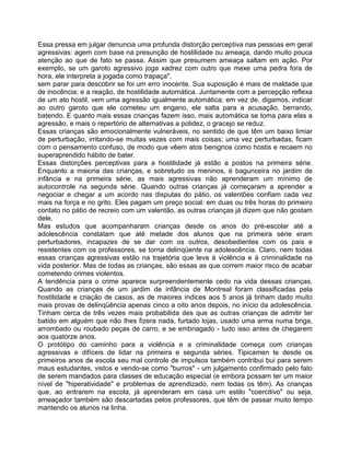 Essa pressa em julgar denuncia uma profunda distorção perceptiva nas pessoas em geral
agressivas: agem com base na presunção de hostilidade ou ameaça, dando muito pouca
atenção ao que de fato se passa. Assim que presumem ameaça saltam em ação. Por
exemplo, se um garoto agressivo joga xadrez com outro que mexe uma pedra fora de
hora, ele interpreta a jogada como trapaça".
sem parar para descobrir se foi um erro inocente. Sua suposição é mais de maldade que
de inocência; e a reação, de hostilidade automática. Juntamente com a percepção reflexa
de um ato hostil, vem uma agressão igualmente automática; em vez de, digamos, indicar
ao outro garoto que ele cometeu um engano, ele salta para a acusação, berrando,
batendo. E quanto mais essas crianças fazem isso, mais automática se toma para elas a
agressão, e mais o repertório de alternativas a polidez, o gracejo se reduz.
Essas crianças são emocionalmente vulneráveis, no sentido de que têm um baixo limiar
de perturbação, irritando-se muitas vezes com mais coisas; uma vez perturbadas, ficam
com o pensamento confuso, de modo que vêem atos benignos como hostis e recaem no
superaprendido hábito de bater.
Essas distorções perceptivas para a hostilidade já estão a postos na primeira série.
Enquanto a maioria das crianças, e sobretudo os meninos, é bagunceira no jardim de
infância e na primeira série, as mais agressivas não aprenderam um mínimo de
autocontrole na segunda série. Quando outras crianças já começaram a aprender a
negociar e chegar a um acordo nas disputas do pátio, os valentões confiam cada vez
mais na força e no grito. Eles pagam um preço social: em duas ou três horas do primeiro
contato no pátio de recreio com um valentão, as outras crianças já dizem que não gostam
dele.
Mas estudos que acompanharam crianças desde os anos do pré-escolar até a
adolescência constatam que até metade dos alunos que na primeira série eram
perturbadores, incapazes de se dar com os outros, desobedientes com os pais e
resistentes com os professores, se torna delinqüente na adolescência. Claro, nem todas
essas crianças agressivas estão na trajetória que leva à violência e à criminalidade na
vida posterior. Mas de todas as crianças, são essas as que correm maior risco de acabar
cometendo crimes violentos.
A tendência para o crime aparece surpreendentemente cedo na vida dessas crianças.
Quando as crianças de um jardim de infância de Montreal foram classificadas pela
hostilidade e criação de casos, as de maiores índices aos 5 anos já tinham dado muito
mais provas de delinqüência apenas cinco a oito anos depois, no início da adolescência.
Tinham cerca de três vezes mais probabilida des que as outras crianças de admitir ter
batido em alguém que não Ihes fizera nada, furtado lojas, usado uma arma numa briga,
arrombado ou roubado peças de carro, e se embriagado - tudo isso antes de chegarem
aos quatorze anos.
O protótipo do caminho para a violência e a criminalidade começa com crianças
agressivas e difíceis de lidar na primeira e segunda séries. Tipicamen te desde os
primeiros anos de escola seu mal controle de impulsos também contribui bui para serem
maus estudantes, vistos e vendo-se como "burros" - um julgamento confirmado pelo fato
de serem mandados para classes de educação especial (e embora possam ter um maior
nível de "hiperatividade" e problemas de aprendizado, nem todas os têm). As crianças
que, ao entrarem na escola, já aprenderam em casa um estilo "coercitivo" ou seja,
ameaçador também são descartadas pelos professores, que têm de passar muito tempo
mantendo os alunos na linha.
 