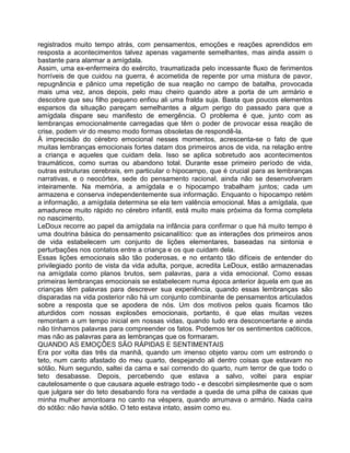 registrados muito tempo atrás, com pensamentos, emoções e reações aprendidos em
resposta a acontecimentos talvez apenas vagamente semelhantes, mas ainda assim o
bastante para alarmar a amígdala.
Assim, uma ex-enfermeira do exército, traumatizada pelo incessante fluxo de ferimentos
horríveis de que cuidou na guerra, é acometida de repente por uma mistura de pavor,
repugnância e pânico uma repetição de sua reação no campo de batalha, provocada
mais uma vez, anos depois, pelo mau cheiro quando abre a porta de um armário e
descobre que seu filho pequeno enfiou ali uma fralda suja. Basta que poucos elementos
esparsos da situação pareçam semelhantes a algum perigo do passado para que a
amígdala dispare seu manifesto de emergência. O problema é que, junto com as
lembranças emocionalmente carregadas que têm o poder de provocar essa reação de
crise, podem vir do mesmo modo formas obsoletas de respondê-la.
À imprecisão do cérebro emocional nesses momentos, acrescenta-se o fato de que
muitas lembranças emocionais fortes datam dos primeiros anos de vida, na relação entre
a criança e aqueles que cuidam dela. Isso se aplica sobretudo aos acontecimentos
traumáticos, como surras ou abandono total. Durante esse primeiro período de vida,
outras estruturas cerebrais, em particular o hipocampo, que é crucial para as lembranças
narrativas, e o neocórtex, sede do pensamento racional, ainda não se desenvolveram
inteiramente. Na memória, a amígdala e o hipocampo trabalham juntos; cada um
armazena e conserva independentemente sua informação. Enquanto o hipocampo retém
a informação, a amígdala determina se ela tem valência emocional. Mas a amígdala, que
amadurece muito rápido no cérebro infantil, está muito mais próxima da forma completa
no nascimento.
LeDoux recorre ao papel da amígdala na infância para confirmar o que há muito tempo é
uma doutrina básica do pensamento psicanalítico: que as interações dos primeiros anos
de vida estabelecem um conjunto de lições elementares, baseadas na sintonia e
perturbações nos contatos entre a criança e os que cuidam dela.
Essas lições emocionais são tão poderosas, e no entanto tão difíceis de entender do
privilegiado ponto de vista da vida adulta, porque, acredita LeDoux, estão armazenadas
na amígdala como planos brutos, sem palavras, para a vida emocional. Como essas
primeiras lembranças emocionais se estabelecem numa época anterior àquela em que as
crianças têm palavras para descrever sua experiência, quando essas lembranças são
disparadas na vida posterior não há um conjunto combinante de pensamentos articulados
sobre a resposta que se apodera de nós. Um dos motivos pelos quais ficamos tão
aturdidos com nossas explosões emocionais, portanto, é que elas muitas vezes
remontam a um tempo inicial em nossas vidas, quando tudo era desconcertante e ainda
não tínhamos palavras para compreender os fatos. Podemos ter os sentimentos caóticos,
mas não as palavras para as lembranças que os formaram.
QUANDO AS EMOÇÕES SÃO RÁPIDAS E SENTIMENTAIS
Era por volta das três da manhã, quando um imenso objeto varou com um estrondo o
teto, num canto afastado do meu quarto, despejando ali dentro coisas que estavam no
sótão. Num segundo, saltei da cama e saí correndo do quarto, num terror de que todo o
teto desabasse. Depois, percebendo que estava a salvo, voltei para espiar
cautelosamente o que causara aquele estrago todo - e descobri simplesmente que o som
que julgara ser do teto desabando fora na verdade a queda de uma pilha de caixas que
minha mulher amontoara no canto na véspera, quando arrumava o armário. Nada caíra
do sótão: não havia sótão. O teto estava intato, assim como eu.
 