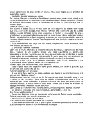 Dagan aproxima-se do grupo ainda em apuros, indica duas peças que se projetam do
quadrado e sugere:
- Vocês têm de rodar essas duas peças.
De repente, Rahman, a cara larga franzida em concentração, pega a nova gestalt, e as
peças rapidamente se encaixam no primeiro quebra-cabeça, depois nos outros. Ouvem-
se aplausos espontâneos quando a última peça se encaixa no quebra-cabeça final do
terceiro grupo.
UM PONTO DE ATRITO
Mas quando a classe passa a meditar sobre as lições objetivas de trabalho em equipe
que teve, ocorre outro diálogo, mais intenso. Rahman, alto e com uma juba de revoltos
cabelos negros cortados numa longa escovinha, e Tucker, o observador do grupo,
engalfinham-se numa acirrada discussão sobre a regra de que não se pode fazer gestos.
Tucker, os cabelos louros bem penteados a não ser por uma mecha rebelde, usa uma
camiseta folgadona com os dizeres "Seja Responsável", que de algum modo acentua seu
papel oficial.
- Você pode oferecer uma peça: isso não é fazer um gesto diz Tucker a Rahman, num
tom enfático, de discussão.
- É, sim insiste Rahman, veemente.
Joan nota o volume alterado e o crescente staccato do diálogo, e aproxima-se da mesa
deles. Trata-se de um incidente crítico, uma troca espontânea de Sentimentos
acalorados; é em tais momentos que as lições já aprendidas dão dividendos, e outras
novas podem ser ensinadas com mais proveito. E, como sabe todo bom professor, as
lições aplicadas nesses momentos elétricos perdurarão na memória dos alunos
- Isso não é uma crítica... você cooperou muito bem... mas, Tucker, tente dizer o que
quer num tom de voz que não pareça tão crítico ensina Joan.
Tucker, agora com voz mais calma, diz a Rahman:
- Você só pode botar uma peça onde acha que se encaixa, dar a outro o que acha que
ele precisa, sem fazer gesto. Só dar.
Rahman responde num tom irado:
- É só a gente fazer assim e ele coça a cabeça para ilustrar o movimento inocente e lá
vem ele com "Nada de gestos".
Evidentemente, há mais coisa na ira de Rahman do que essa discussão sobre o que
constitui ou não um gesto. Seus olhos se dirigem constantemente para a ficha de
avaliação que Tucker preencheu, e que embora ainda não tenha sido mencionada na
verdade provocou a tensão entre os dois. Nela, Tucker pôs o nome de Rahman no
espaço em branco à frente de "Quem perturba?”
Joan, vendo que Rahman olha a ficha revoltante, arrisca um palpite, dizendo a Tucker:
- Ele acha que você usou uma palavra negativa... perturbador... sobre ele.
Que foi que você quis dizer?
- Eu não quis dizer que fosse um tipo ruim de perturbação diz Tucker, agora conciliador.
Rahman não aceita, mas também acalmou a voz.
- Isso é um pouco demais, se quer saber.
Joan acentua uma maneira positiva de ver o assunto.
- Tucker está tentando dizer que o que se pode considerar perturbador também pode
suavizar um pouco as coisas num momento de frustração.
 