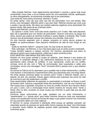 - Mas protesta Rahman, mais objetivamente perturbador é quando a gente está muito
concentrado numa coisa, e se eu fizesse assim faz uma expressão ridícula, apalhaçada,
os olhos esbugalhados, as bochechas inchadas isso ia ser perturbador.
Joan tenta dar mais ensino emocional, dizendo a Tucker:
Ao tentar ajudar, você não quis dizer que ele era perturbador num mal sentido. Mas
enviou uma mensagem diferente sobre o que quer dizer. Rahtnan precisa que você ouça
e aceite o que ele sente. Ele disse que receber palavras negativas como perturbador lhe
parece injusto. Não gosta de ser chamado assim.
Depois para Rahman, acrescenta:
- Eu aprecio o modo como você está sendo assertivo com Tucker. Não está atacando.
Mas não é agradável que nos rotulem de perturbador. Quando você levou as peças aos
olhos, parece que estava se sentindo frustrado e queria alegrar o ambiente. Mas Tucker
chamou isso de perturbador porque não entendeu sua intenção. Está certo?
Os dois meninos assentem com a cabeça, enquanto os outros alunos acabam de
recolher os quebra-cabeças. Esse pequeno melodrama de sala de aula chega ao seu
finale.
- Estão se sentindo melhor? - pergunta Joan. Ou isso ainda os aborrece?
- Ééé, está legal - diz Rahman, a voz mais baixa agora que se sente ouvido e entendido.
Tucker também balança a cabeça, sorrindo. Os meninos, percebendo que todos os
demais já saíram para a aula seguinte, voltam-se e saem correndo juntos
POST-MORTEM: UMA BRIGA QUE NÃO HOUVE
Quando um novo grupo começa a ocupar as cadeiras, Joan disseca o que acabou de
acontecer. O acalorado diálogo e seu esfriamento baseia-se no que os meninos vêm
aprendendo sobre solução de conflitos. O que, tipicamente, cresce até um conflito,
começa, como diz ela, com a "falta de comunicação, fazer suposições e saltar para
conclusões, enviar uma mensagem "dura", tornando difícil a pessoa ouvir o que estamos
dizendo".
Os alunos da Ciência do Eu aprendem que a questão não é evitar inteiramente o conflito,
mas resolver a discordância e ressentimento antes que descambe para uma briga aberta.
Há sinais dessas primeiras lições na maneira como Tucker e Rahman lidaram com a
disputa. Os dois, por exemplo, fizeram algum esforço para expressar seu ponto de vista
de uma forma que não acelerasse o conflito.
Essa assertividade (diferente de agressão ou passividade) é ensinada na Nueva a partir
da terceira série. Acentua a expressão direta dos sentimentos, mas de uma maneira que
não cresça para a agressão. Enquanto no início do conflito nenhum dos meninos olhava
um para o outro, com a continuação foram dando mostras de "escuta ativa", frente a
frente, olho no olho, enviando os sinais mudos que informam a quem fala que ele está
sendo ouvido.
Pondo-se esses instrumentos em ação, ajudados por um certo treinamento, a
"assertividade" e a "escuta ativa" para esses meninos tomam-se mais que expressões
vazias num questionário tornam-se formas de reagir a que podem recorrer nos momentos
em que precisam deles com mais urgência.
O domínio no campo emocional é sobretudo difícil porque as aptidões precisam ser
adquiridas quando as pessoas em geral estão menos capazes de ceber nova informação
e aprender novos hábitos de resposta quando estão perturbadas. Treiná-las nesses
momentos ajuda
 