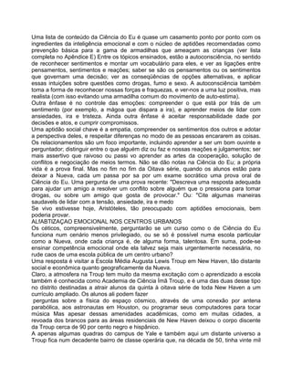 Uma lista de conteúdo da Ciência do Eu é quase um casamento ponto por ponto com os
ingredientes da inteligência emocional e com o núcleo de aptidões recomendadas como
prevenção básica para a gama de armadilhas que ameaçam as crianças (ver lista
completa no Apêndice E) Entre os tópicos ensinados, estão a autoconsciência, no sentido
de reconhecer sentimentos e montar um vocabulário para eles, e ver as ligações entre
pensamentos, sentimentos e reações; saber se são os pensamentos ou os sentimentos
que governam uma decisão; ver as conseqüências de opções alternativas, e aplicar
essas intuições sobre questões como drogas, fumo e sexo. A autoconsciência também
toma a forma de reconhecer nossas forças e fraquezas, e ver-nos a uma luz positiva, mas
realista (com isso evitando uma armadilha comum do movimento de auto-estima).
Outra ênfase é no controle das emoções: compreender o que está por trás de um
sentimento (por exemplo, a mágoa que dispara a ira), e aprender meios de lidar com
ansiedades, ira e tristeza. Ainda outra ênfase é aceitar responsabilidade dade por
decisões e atos, e cumprir compromissos.
Uma aptidão social chave é a empatia, compreender os sentimentos dos outros e adotar
a perspectiva deles, e respeitar diferenças no modo de as pessoas encararem as coisas.
Os relacionamentos são um foco importante, incluindo aprender a ser um bom ouvinte e
perguntador; distinguir entre o que alguém diz ou faz e nossas reações e julgamentos; ser
mais assertivo que raivoso ou passi vo aprender as artes da cooperação, solução de
conflitos e negociação de meios termos. Não se dão notas na Ciência do Eu; a própria
vida é a prova final. Mas no fim no fim da Oitava série, quando os alunos estão para
deixar a Nueva, cada um passa por sa por um exame socrático uma prova oral de
Ciência do Eu. Uma pergunta de uma prova recente: "Descreva uma resposta adequada
para ajudar um amigo a resolver um conflito sobre alguém que o pressiona para tomar
drogas, ou sobre um amigo que gosta de provocar." Ou: "Cite algumas maneiras
saudavels de lidar com a tensão, ansiedade, ira e medo
Se vivo estivesse hoje, Aristóteles, tão preocupado com aptidões emocionais, bem
poderia provar.
ALfABTlZAÇAO EMOCIONAL NOS CENTROS URBANOS
Os céticos, compreensivelmente, perguntarão se um curso como o de Ciência do Eu
funciona num cenário menos privilegiado, ou se só é possível numa escola particular
como a Nueva, onde cada criança é, de alguma forma, talentosa. Em suma, pode-se
ensinar competência emocional onde ela talvez seja mais urgentemente necessária, no
rude caos de uma escola pública de um centro urbano?
Uma resposta é visitar a Escola Média Augusta Lewis Troup em New Haven, tão distante
social e econômica quanto geograficamente da Nueva.
Claro, a atmosfera na Troup tem muito da mesma excitação com o aprendizado a escola
também é conhecida como Academia de Ciência Ímã Troup, e é uma das duas desse tipo
no distrito destinadas a atrair alunos da quinta à oitava série de toda New Haven a um
currículo ampliado. Os alunos ali podem fazer
perguntas sobre a física do espaço cósmico, através de uma conexão por antena
parabólica, aos astronautas em Houston, ou programar seus computadores para tocar
música Mas apesar dessas amenidades acadêmicas, como em muitas cidades, a
revoada dos brancos para as áreas residenciais de New Haven deixou o corpo discente
da Troup cerca de 90 por cento negro e hispânico.
A apenas algumas quadras do campus de Yale e também aqui um distante universo a
Troup fica num decadente bairro de classe operária que, na década de 50, tinha vinte mil
 