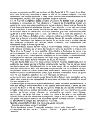 pessoas empregadas em fábricas próximas, da Olin Brass Mill à Winchester Arms. Hoje,
essa base de emprego reduziu-se a menos de três mil, reduzindo consigo os horizontes
econômicos das famílias que vivem lá. New Haven, como muitas outras cidades fabris da
Nova Inglaterra, afundou num poço de pobreza, drogas e violência.
Foi em resposta às urgências desse pesadelo urbano que na década de 80 um grupo de
psicólogos e educadores de Yale idealizou o Programa de Competência Social, um
conjunto de cursos que cobrem praticamente o mesmo terreno do currículo de Ciência do
Eu do Centro de Aprendizado Nueva. Mas em Troup, a ligação com os tópicos é muitas
vezes mais direta e bruta. Não se trata de simples exercício acadêmico quando, na aula
de educação sexual na oitava série, os alunos aprendem que saber tomar decisão pode
ajudá-los a evitar doenças como a Aids. New Haven tem a mais alta proporção de
mulheres com Aids nos Estados Unidos; várias das mães que mandam os filhos para a
Troup têm a doença e também alguns dos alunos. Apesar do currículo enriquecido, os
alunos da Troup lutam com todos os problemas de um centro urbano; muitas crianças
têm situações domésticas tão caóticas, senão horroríficas, que simplesmente não
conseguem chegar à escola alguns dias.
Como em todas as escolas de New Haven, o mais destacado sinal que recebe o visitante
está na figura conhecida de um sinal de trânsito em forma de diamante, te mas que diz
"Zona Livre de Drogas". Na porta está Mary Ellen Collins, a facilitadora da escola uma
ombudsman para toda obra que cuida dos problemas especiais quando aparecem, e cujo
papel inclui ajudar os professores com as exigências do currículo de competência social.
Se um professor não sabe como ensinar uma lição, Mary Ellen vai à classe mostrar.
Eu ensinei nesta escola durante vinte anos ela diz, ao me receber.
Veja este bairro. Não posso ver mais apenas ensinarem matérias acadêmicas, com os
problemas que esses garotos enfrentam simplesmente vivendo. Veja os garotos daqui
que lutam porque têm Aids eles próprios ou em suas casas; não sei se eles diriam isso
durante a discussão da Aids, mas assim que um garoto sabe que um professor vai ouvir
um problema emocional, não só os escolares, está aberto o caminho para essa conversa.
No terceiro andar da velha escola de tijolos,Joyce Andrews conduz seus alunos da quinta
série na aula de aptidão social que eles têm três vezes por semana.
Joyce, como todos os outros professores da quinta série, fez um curso especial de verão
sobre como ensiná-la, mas sua exuberância sugere que os tópicos de competência social
Ihe vêm naturalmente.
A aula de hoje é sobre identificação de sentimentos; poder dar nome aos sentimentos, e
com isso distinguir melhor entre eles, é uma aptidão emocional chave. A tarefa da noite
passada foi trazer a foto do rosto de uma pessoa tirada de uma revista, nomear que
emoção o rosto exibe e explicar como saber que a pessoa tem esses sentimentos. Após
recolher as tarefas, Joyce relaciona os sentimentos no quadro negro tristeza,
preocupação, excitação, felicidade, e assim por diante e lança-se a uma acelerada
sabatina com os dezoito alunos que conseguiram chegar a escola nesse dia. Sentados
em quatro conjuntos de carteiras os estudantes erguem as mãos excitados, esforçando-
se para chamar a atenção dela para dar suas respostas.
Quando acrescenta frustrado à lista no quadro, Joyce pergunta:
_ Quantos algum dia se sentem frustrados?
Todas as mãos se erguem Como vocês se sentem quando estão frustrados?
As respostas vêm em cascata: "Cansado." "Confuso." "A gente não pensa direito. "
"Ansioso.”
 