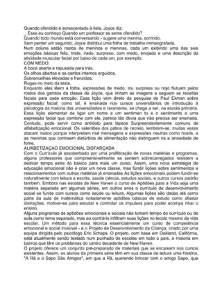 Quando ofendido é acrescentado à lista, Joyce diz:
_ Esse eu conheço Quando um professor se sente ofendido?
Quando todo mundo está conversando - sugere uma menina, sorrindo.
Sem perder um segundo, Joyce distribui uma folha de trabalho mimeografada.
Num coluna estão rostos de meninos e meninas, cada um exibindo uma das seis
emoções básicas feliz, triste, irado, surpreso, com medo, enojado e uma descrição da
atividade muscular facial por baixo de cada um, por exemplo.
COM MEDO:
A boca aberta e repuxada para trás.
Os olhos abertos e os cantos intemos erguidos.
Sobrancelhas elevadas e franzidas.
Rugas no meio da testa.
Enquanto eles lêem a folha, expressões de medo, ira, surpresa ou nojo flutuam pelos
rostos dos garotos da classe de Joyce, que imitam as imagens e seguem as receitas
faciais para cada emoção. Essa lição vem direto da pesquisa de Paul Ekman sobre
expressão facial; como tal, é ensinada nos cursos universitários de introdução à
psicologia da maioria das universidades e raramente, se chega a ser, na escola primária.
Essa lição elementar de ligar um nome a um sentimen to e o sentimento a uma
expressão facial que combine com ele, parece tão óbvia que não precisa ser ensinada.
Contudo, pode servir como antídoto para lapsos Surpreendentemente comuns de
alfabetização emocional. Os valentões dos pátios de recreio, lembrem-se, muitas vezes
atacam irados porque interpretam mal mensagens e expressões neutras como hostis, e
as meninas que contraem distúrbios de alimentação não distinguem ira e ansiedade de
fome.
ALfABETlZAÇAO EMOCIONAL DISFARÇADA
Com o Currículo já assoberbado por uma proliferação de novas matérias e programas,
alguns professores que compreensivelmente se sentem sobrecarregados resistem a
dedicar tempo extra do básico para mais um curso. Assim, uma nova estratégia de
educação emocional não é criar um nova classe, mas fundir lições sobre sentimentos e
relacionamentos com outras matérias já ensinadas As lições emocionais podem fundir-se
naturalmente com leitura e escrita, saúde ciência, estudos sociais, e outros cursos padrão
também. Embora nas escolas de New Haven o curso de Aptidões para a Vida seja uma
matéria separada em algumas séries, em outros anos o currículo de desenvolvimento
social se funde com cursos como saúde ou leitura. Algumas lições são dadas até como
parte da aula de matemática notadamente aptidões básicas de estudo como afastar
distrações, motivar-se para estudar e controlar os impulsos para poder acompa nhar o
ensino.
Alguns programas de aptidões emocionais e sociais não tomam tempo do currículo ou de
aula como tema separado, mas ao contrário infiltram suas lições no tecido mesmo da vida
escolar. Um método para essa técnica essencialmente um curso de competência
emocional e social invisível - é o Projeto de Desenvolvimento da Criança, criado por uma
equipe dirigida pelo psicólogo Eric Schaps. O projeto, com base em Oakland, Califórnia,
está atualmente sendo testado num punhado de escolas em todo o país, a rnaioria em
bairros que têm os problemas do centro decadente de New Haven.
O projeto oferece um conjunto pré-preparado de materiais que se encaixam nos cursos
existentes. Assim, os alunos da primeira série têm em sua classe de leitura uma história,
"A Rã e o Sapo São Amigos", em que a Rã, querendo brincar com o amigo Sapo, que
 