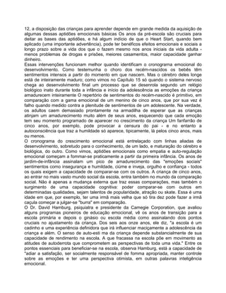 12, a disposição das crianças para aprender depende em grande medida da aquisição de
algumas dessas aptidões emocionais básicas Os anos da pré-escola são cruciais para
deitar as bases das aptidões, e há algum indício de que o Heart Start, quando bem
aplicado (uma importante advertência), pode ter benéficos efeitos emocionais e sociais a
longo prazo sobre a vida dos que o fazem mesmo nos anos iniciais da vida adulta -
menos problemas de drogas e prisões, meiores casamentos, maior capacidade ganhar
dinheiro.
Essas intervenções funcionam melhor quando identificam o cronograrna emocional do
desenvolvimento. Como testemunha o choro dos recém-nascidos os bebês têm
sentimentos intensos a partir do momento em que nascem. Mas o cérebro deles longe
está de inteiramente maduro; como vimos no Capítulo 15 só quando o sistema nervoso
chega ao desenvolvimento final um processo que se desenrola segundo um relógio
biológico inato durante toda a infância e início da adolescência as emoções da criança
amadurecem inteiramente O repertório de sentimentos do recém-nascido é primitivo, em
comparação com a gama emocional de um menino de cinco anos, que por sua vez é
falho quando medido contra a plenitude de sentimentos de um adolescente. Na verdade,
os adultos caem demasiado prontamente na armadilha de esperar que as crianças
atinjam um amadurecimento muito além de seus anos, esquecendo que cada emoção
tem seu momento programado de aparecer no crescimento da criança Um fanfarrão de
cinco anos, por exemplo, pode provocar a censura do pai - e no entanto a
autoconsciência que traz a humildade só aparece, tipicamente, lá pelos cinco anos, mais
ou menos.
O cronograma do crescimento emocional está entrelaçado com linhas aliadas de
desenvolvimento, sobretudo para o conhecimento, de um lado, e maturação do cérebro e
biológica, do outro. Como vimos, aptidões emocionais como empatia e auto-regulação
emocional começam a fommar-se praticamente a partir da primeira infância. Os anos de
jardim-de-infância assinalam um pico de amadurecimento das "emoções sociais"
sentimentos como insegurança e humildade, ciúme e inveja, orgulho e confiança - todos
os quais exigem a capacidade de comparar-se com os outros. A criança de cinco anos,
ao entrar no mais vasto mundo social da escola, entra também no mundo da comparação
social. Não é apenas a mudança externa que traz essas comparações, mas também o
surgimento de uma capacidade cognitiva: poder comparar-se com outros em
determinadas qualidades, sejam talentos de popularidade, atração ou skate. Essa é uma
idade em que, por exemplo, ter uma irmã mais velha que só tira dez pode fazer a irmã
caçula começar a julgar-se "burra" em comparação.
O Dr. David Hamburg, psiquiatra e presidente da Camegie Corporation, que avaliou
alguns programas pioneiros de educação emocional, vê os anos de transição para a
escola primária e depois o ginásio ou escola média como assinalando dois pontos
cruciais no ajustamento da criança. Dos seis aos onze anos, ele diz, "a escola é um
cadinho e uma experiência definidora que irá influenciar maciçamente a adolescência da
criança e além. O senso de auto-esti ma da criança depende substancialmente de sua
capacidade de rendimento na escola. A que fracassa na escola põe em movimento as
atitudes de autoderrota que comprometem as perspectivas de toda uma vida." Entre os
pontos essenciais para beneficiar-se na escola, observa Hamburg, está a capacidade de
"adiar a satisfação, ser socialmente responsável de fomma apropriada, manter controle
sobre as emoções e ter uma perspectiva otimista, em outras palavras inteligência
emocional.
 