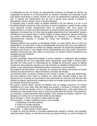 A puberdade por ser um tempo de extraordinária mudança na biologia da criança, na
capacidade de pensar e no funcionamento do cérebro é também um momento crucial
para lições emocionais e sociais. Quanto aos anos de adolescência Hamburg observa
que "a maioria dos adolescentes tem de dez a quinze anos quando é exposta à
sexualidade, álcool e drogas, fumo" e outras tentações.
A transição para a escola média ou ginásio assinala o fim da infância, e é em si um
formidável desafio emocional. Além de todos os outros problemas, quando entram nesse
novo esquema escolar praticamente todos os estudantes têm uma queda de
autoconfiança e um salto de autoconsciência; as próprias idéias que fazem de si mesmos
balançam e tumultuam-se. Um dos maiores golpes específicos é na "auto-estima" social a
confiança em que podem fazer e manter amigos. É nessa conjuntura, observa Hamburg,
que ajuda imensamente reforçar a capacidade de meninos e meninas de montar
relacionamentos estreitos e navegar as crises nas amizades, e alimentar sua
autoconfiança.
Hamburg observa que quando os estudantes entram no curso médio, bem no início da
adolescência, os que tiveram aulas de alfabetização emocional têm uma coisa diferente:
acham as novas pressões da política de colegas, elevação de exigências acadêmicas e
tentações para fumar e usar drogas menos perturbadoras que seus pares. Dominaram
aptidões emocionais que, pelo menos a curto prazo, os vacinam contra o torvelinho e as
pressões que vão enfrentar.
A HORA É TUDO
Quando psicólogos desenvolvimentistas e outros mapeiam o surgimento das emoções
têm condições de ser mais específicos sobre exatamente quais lições a Criança deve
aprender em cada ponto no desenrolar-se da inteligência emocional, quais os déficits
duradouros são prováveis naqueles que não dominam as aptidões fundamentais na hora
própria, e que experiências terapêuticas podem compensar o que foi perdido.
No programa de New Haven, por exemplo, as crianças nas séries mais jovens em liçoes
básicas de autoconsciência, relacionamentos e processo de decisão.
as primeiras séries, os alunos sentam-se num círculo e rodam o "cubo dos sentimentos,
que tem palavras como triste ou excitado em cada lado. Quando chega a sua vez,
descrevem um momento em que tiveram esse sentirnento um exercício que Ihes dá mais
certeza ao ligarem sentimentos a palavras e aiuda na empatia quando ouvem outros com
os mesmos sentimentos que eles.
Na quarta e quinta séries, quando as relações com os colegas assumem um imensa
importância em suas vidas, eles têm lições que ajudam a amizade a funcionar melhor:
empatia, controle de impulso e da ira. A classe de Aptidões para a vida sobre leitura de
emoções em expressões faciais que os aluns de quinta série da escola Troup testavam,
por exemplo, é essencialmente sobre empatia. Para controle de impulso, exibe-se com
destaque um cartaz com um sinal de trânsito de seis etapas:
Sinal vermelho: 1. Pare, se acalme e pense antes de agir.
Sinal amarelo: 2. Diga o problema e como você se sente.
3. Estabeleça uma meta positiva.
4. Pense em muitas soluções.
5. Adiante-se às conseqüências.
Sinal verde: 6. Siga e tente o melhor plano.
A noção do sinal de trânsito é invocada regularmente quando a criança, por exemplo,
está para atacar furiosa, ou retraída num amuo por alguma ofensa, ou cai em prantos por
 