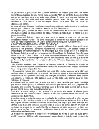 ser provocada, e proporciona um conjunto concreto de passos para lidar com esses
momentos carregados de uma forma mais comedida. Além do controle dos sentimentos,
aponta um caminho para uma ação mais eficaz. E, como uma maneira habitual de
controlar o impulso emocional mais rebelde pensar antes de agir com base nos
sentimentos pode evoluir numa estratégia básica para lidar com os riscos da
adolescência e além.
Na sexta série, as lições se relacionam mais diretamente com as tentações e pressões de
sexo drogas ou bebida que começam a entrar na vida das crianças.
No segundo grau, quando os adolescentes se vêem diante de realidades sociais mais
ambíguas, enfatiza-se a capacidade de adotar múltiplas perspectivas - a nossa e as dos
outros envolvidos.
Se o garoto está furioso porque viu a namorada conversando com outro diz um dos
professores de New Haven - ele seria encorajado a pensar no que está se passando do
ponto de vista deles também, em vez de simplesmente mergulhar num confronto.
ALFABETIZAÇÃO EMOCIONAL COMO PREVENÇÃO
Alguns dos mais efetivos programas de alfabetização emocional foram desenvolvidos em
resposta a um problema específico,notadamente a violência. Um desses cursos de
alfabetização emocional inspirados na prevenção que mais rápido cresce é o programa
de Solução Criativa, em várias centenas de escolas públicas da Cidade de Nova Iorque e
outras em todo o país. O curso de solução de conflito concentra-se em como resolver
brigas de pátio de recreio que podem crescer para incidentes como os tiros que mataram
lan Moore e Tyrone Sinkler, no corredor do Ginásio Jefferson, disparados por um colega
de classe.
Linda Lantieri fundadora do Programa de Solução Criativa de Conflitos e diretora do
centro nacional do método, com sede em Manhattan, o vê como uma missão muito além
de apenas prevenir brigas. Ela diz:
_ O programa mostra aos estudantes que eles têm muitas opções para lidar com
conflitos, além da passividade ou agressão. Mostramos a eles a futilidade da violência,
substituindo-a por aptidões concretas. As crianças aprendem a defender seus direitos
sem recorrer à violência. São aptidões para a vida toda, não apenas para os mais
inclinados à violência
Num dos exercícios, os alunos pensam num único passo realista, por menor que seja,
que poderia tê-los ajudado a solucionar um conflito que tiveram. Em outro, representam
uma cena em que uma irmã maior tentando fazer o dever de casa se irrita com a fita de
rap que a irmã menor está tocando alto demais.
Frustrada, a maior desliga a fita, apesar dos protestos da menor. A classe pensa
coletivamente nas maneiras como poderiam solucionar o problema de uma forma que
satisfizesse as duas irmãs.
Uma chave para o êxito do programa de solução de conflitos é estendê-lo além da sala
de aula até o pátio e a lanchonete, onde é mais provável que explodam os ânimos. Para
isso, alguns alunos são treinados como mediadores, um papel que pode começar nos
últimos anos da escola primária. Quando surge a tensão, os alunos podem procurar um
mediador para ajudá-los a resolvê-la. Os mediadores do pátio aprendem a lidar com
brigas, provocações e ameaças, incidentes interraciais e outros potencialmente
incendiários da vida escolar.
Os mediadores aprendem a expor suas declarações de modo a fazer as duas partes
achá-lo imparcial. A tática inclui sentar-se com os envolvidos e fazê-los ouvir um ao outro
 