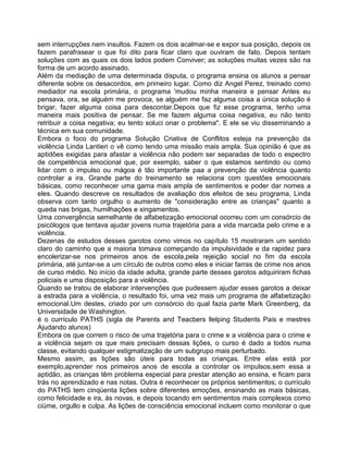 sem interrupções nem insultos. Fazem os dois acalmar-se e expor sua posição, depois os
fazem parafrasear o que foi dito para ficar claro que ouviram de fato. Depois tentam
soluções com as quais os dois lados podem Conviver; as soluções muitas vezes são na
forma de um acordo assinado.
Além da mediação de uma determinada disputa, o programa ensina os alunos a pensar
diferente sobre os desacordos, em primeiro lugar. Como diz Angel Perez, treinado como
mediador na escola primária, o programa 'mudou minha maneira e pensar Antes eu
pensava, ora, se alguém me provoca, se alguém me faz alguma coisa a única solução é
brigar, fazer alguma coisa para descontar.Depois que fiz esse programa, tenho uma
maneira mais positiva de pensar. Se me fazem alguma coisa negativa, eu não tento
retribuir a coisa negativa; eu tento soluci onar o problema". E ele se viu disseminando a
técnica em sua comunidade.
Embora o foco do programa Solução Criativa de Conflitos esteja na prevenção da
violência Linda Lantieri o vê como tendo uma missão mais ampla. Sua opinião é que as
aptidões exigidas para afastar a violência não podem ser separadas de todo o espectro
de competência emocional que, por exemplo, saber o que estamos sentindo ou como
lidar com o impulso ou mágoa é tão importante paa a prevenção da violência quanto
controlar a ira. Grande parte do treinamento se relaciona com questões emocionais
básicas, como reconhecer uma gama mais ampla de sentimentos e poder dar nomes a
eles. Quando descreve os resultados de avaliação dos efeitos de seu programa, Linda
observa com tanto orgulho o aumento de "consideração entre as crianças" quanto a
queda nas brigas, humilhações e xingamentos.
Uma convergência semelhante de alfabetização emocional ocorreu com um consórcio de
psicólogos que tentava ajudar jovens numa trajetória para a vida marcada pelo crime e a
violência.
Dezenas de estudos desses garotos como vimos no capítulo 15 mostraram um sentido
claro do caminho que a maioria tomava começando da impulsividade e da rapidez para
encolerizar-se nos primeiros anos de escola,pela rejeição social no fim da escola
primária, até juntar-se a um círculo de outros como eles e iniciar farras de crime nos anos
de curso médio. No início da idade adulta, grande parte desses garotos adquiriram fichas
policiais e uma disposição para a violência.
Quando se tratou de elaborar intervenções que pudessem ajudar esses garotos a deixar
a estrada para a violência, o resultado foi, uma vez mais um programa de alfabetização
emocional.Um destes, criado por um consórcio do qual fazia parte Mark Greenberg, da
Universidade de Washington.
é o currículo PATHS (sigla de Parents and Teacbers llelping Students Pais e mestres
Ajudando alunos)
Embora os que correm o risco de uma trajetória para o crime e a violência para o crime e
a violência sejam os que mais precisam dessas lições, o curso é dado a todos numa
classe, evitando qualquer estigmatização de um subgrupo mais perturbado.
Mesmo assim, as lições são úteis para todas as crianças. Entre elas está por
exemplo,aprender nos primeiros anos de escola a controlar os impulsos,sem essa a
aptidão, as crianças têm problema especial para prestar atenção ao ensina, e ficam para
trás no aprendizado e nas notas. Outra é reconhecer os próprios sentimentos; o currículo
do PATHS tem cinqüenta lições sobre diferentes emoções, ensinando as mais básicas,
como felicidade e ira, às novas, e depois tocando em sentimentos mais complexos como
ciúme, orgullo e culpa. As lições de consciência emocional incluem como monitorar o que
 