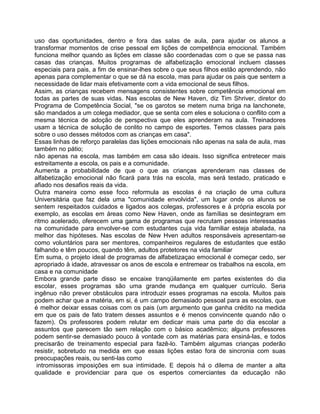 uso das oportunidades, dentro e fora das salas de aula, para ajudar os alunos a
transformar momentos de crise pessoal em lições de competência emocional. Também
funciona melhor quando as lições em classe são coordenadas com o que se passa nas
casas das crianças. Muitos programas de alfabetização emocional incluem classes
especiais para pais, a fim de ensinar-lhes sobre o que seus filhos estão aprendendo, não
apenas para complementar o que se dá na escola, mas para ajudar os pais que sentem a
necessidade de lidar mais efetivamente com a vida emocional de seus filhos.
Assim, as crianças recebem mensagens consistentes sobre competência emocional em
todas as partes de suas vidas. Nas escolas de New Haven, diz Tim Shriver, diretor do
Programa de Competência Social, "se os garotos se metem numa briga na lanchonete,
são mandados a um colega mediador, que se senta com eles e soluciona o conflito com a
mesma técnica de adoção de perspectiva que eles aprenderam na aula. Treinadores
usam a técnica de solução de conlito no campo de esportes. Temos classes para pais
sobre o uso desses métodos com as crianças em casa".
Essas linhas de reforço paralelas das lições emocionais não apenas na sala de aula, mas
também no pátio;
não apenas na escola, mas também em casa são ideais. Isso significa entretecer mais
estreitamente a escola, os pais e a comunidade.
Aumenta a probabilidade de que o que as crianças aprenderam nas classes de
alfabetização emocional não ficará para trás na escola, mas será testado, praticado e
afiado nos desafios reais da vida.
Outra maneira como esse foco reformula as escolas é na criação de uma cultura
Universitária que faz dela uma "comunidade envolvida", um lugar onde os alunos se
sentem respeitados cuidados e ligados aos colegas, professores e à própria escola por
exemplo, as escolas em áreas como New Haven, onde as famílias se desintegram em
ritmo acelerado, oferecem uma gama de programas que recrutam pessoas interessadas
na comunidade para envolver-se com estudantes cuja vida farniliar esteja abalada, na
melhor das hipóteses. Nas escolas de New Hven adultos responsáveis apresentam-se
como voluntários para ser mentores, companheiros regulares de estudantes que estão
falhando e têm poucos, quando têm, adultos protetores na vida familiar
Em suma, o projeto ideal de programas de alfabetizaçao emocional é começar cedo, ser
apropriado à idade, atravessar os anos de escola e entremear os trabalhos na escola, em
casa e na comunidade
Embora grande parte disso se encaixe tranqüilamente em partes existentes do dia
escolar, esses programas são uma grande mudança em qualquer currículo. Seria
ingênuo não prever obstáculos para introduzir esses programas na escola. Muitos pais
podem achar que a matéria, em si, é um campo demasiado pessoal para as escolas, que
é melhor deixar essas coisas com os pais (um argumento que ganha crédito na medida
em que os pais de fato tratem desses assuntos e é menos convincente quando não o
fazem). Os professores podem relutar em dedicar mais uma parte do dia escolar a
assuntos que parecem tão sem relação com o básico acadêmico; alguns professores
podem sentir-se demasiado pouco à vontade com as matérias para ensiná-las, e todos
precisarão de treinamento especial para fazê-lo. Também algumas crianças poderão
resistir, sobretudo na medida em que essas lições estao fora de sincronia com suas
preocupações reais, ou senti-las como
intromissoras imposições em sua intimidade. E depois há o dilema de manter a alta
qualidade e providenciar para que os espertos comerciantes da educação não
 