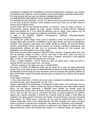 mascateiem programas de competência emocional ineptamente projetados, que repitam
os desastres dos, digamos, mal concebidos cursos sobre drogas e gravidez adolescente.
Em vista de tudo isso, por que nos darmos o trabalho de tentar?
A ALfABTlZAÇÃO EMOCIONAL FAZ ALGUMA DIFERENÇA?
E o pesadelo de todo professor: um dia, Tim Shriver abriu o jornal local e leu que Lamont,
um de seus ex-alunos favoritos, tinha recebido nove tiros numa rua de New Haven e
achava-se em estado crítico.
Lamont tinha sido um dos líderes da escola, um enorme... mais de metro e oitenta... e
imensamente popular jogador de rúgbi, sempre sorriden te lembra Shriver. Naquele
tempo ele gostava de ir a um clube de liderança que eu dirigia, onde pagava com as
idéias num modelo de solução de problemas conhecido como SOCS.
A sigla é de Situation, Options, Consequence, Solutions (Situação,Opções,
Consequência, Soluções)
um método em quatro etapas: dizer qual é a situação e como nos faz sentir; pensar em
nossas opões para solucionar o problema e quais quais podem ser suas conseqüências;
escolher uma solução e executá-la uma versão adulta do método do sinal de trânsito.
Lamont, acrescentou Shriver adorava pensar em conjunto maneiras imaginativas mas
potencialmente efetivas de lidar com os prementes dilemas da vida ginasial, tipo
problemas com namoradas e como evitar brigas.
Mas essas poucas lições pareceram faltar-lhe após o ginásio. Vagando pelas ruas num
mar de pobreza, drogas e armas, Lamont, aos vinte e seis anos, jazia num leito de
hospital, envolto em bandagens. Ao correr para o hospital, encontrou-o mal podendo
falar, a mãe e a namorada amontoadas em cima dele.
Vendo o antigo professor, Lamont chamou-o com um gesto para o lado da cama e
quando Shriver se curvou para ouvir, murmurou:
- Shriver, quando eu sair daqui vou usar o método SOCS.
Ele fizera o Ginásio de Hillhouse antes que se desse ali o curso de desenvolvimento
social. Teria a sua vida ido para um lado diferente se ele se houvesse beneficiado de uma
tal educação durante todos os anos escolares, como as crianças das escolas públicas de
New Haven fazem agora? Os sinais apontam para um positivo sim, embora não se possa
ter certeza.
Como disse Tim Shriver:
- Uma coisa está clara: o terreno de provas para a solução de problemas sociais não é
só a sala de aula, mas a lanchonete, as ruas, o lar.
Vejam o depoimento de professores no programa de New Haven. Um conta que uma ex-
aluna, ainda solteira, o visitou e disse que quase certamente seria mãe solteira àquela
altura "se não tivesse aprendido a defender seus direitos em nossas aulas de
Desenvolvimento Social. Outro professor lembra que o relacionamento de uma estudante
com a mãe era tão ruim que as conversas das duas em geral acabavam em gritaria;
depois que a garota aprendeu a acalmar-se e pensar antes de reagir, a mãe disse ao
professor que agora podiam conversar sem brigas. Na escola Troup, uma aluna da sexta
série passou um bilhete para o professor de sua aula de Desenvolvimento Social; a
melhor amiga dela, dizia a nota, estava grávida, não tinha ninguém com quem conversar
sobre o que fazer e pensava em suicidar-se, mas sabia que o professor ia se interessar.
Um momento revelador ocorreu quando eu observava uma classe da sétima série de
Desenvolvimento Social nas Escolas New Haven, e o professor pediu que alguém me
 
