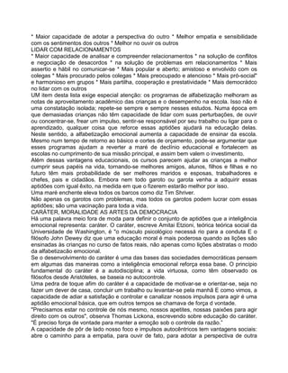 * Maior capacidade de adotar a perspectiva do outro * Melhor empatia e sensibilidade
com os sentimentos dos outros * Melhor no ouvir os outros
LIDAR COM RELACIONAMENTOS
* Maior capacidade de analisar e compreender relacionamentos * na solução de conflitos
e negociação de desacordos * na solução de problemas em relacionamentos * Mais
assertio e hábil no comunicar-se * Mais popular e aberto; amistoso e envolvido com os
colegas * Mais procurado pelos colegas * Mais preocupado e atencioso * Mais pró-social"
e harmonioso em grupos * Mais partilha, cooperação e prestatividade * Mais democrádco
no lidar com os outros
UM item desta lista exige especial atenção: os programas de alfabetização melhoram as
notas de aproveitamento acadêmico das crianças e o desempenho na escola. Isso não é
uma constatação isolada; repete-se sempre e sempre nesses estudos. Numa época em
que demasiadas crianças não têm capacidade de lidar com suas perturbações, de ouvir
ou concentrar-se, frear um impulso, sentir-se responsável por seu trabalho ou ligar para o
aprendizado, qualquer coisa que reforce essas aptidões ajudará na educação delas.
Neste sentido, a alfabetização emocional aumenta a capacidade de ensinar da escola.
Mesmo num tempo de retorno ao básico e cortes de orçamento, pode-se argumentar que
esses programas ajudam a reverter a maré de declínio educacional e fortalecem as
escolas no cumprimento de sua missão principal, e assim bem valem o investimento.
Além dessas vantagens educacionais, os cursos parecem ajudar as crianças a melhor
cumprir seus papéis na vida, tornando-se melhores amigos, alunos, filhos e filhas e no
futuro têm mais probabilidade de ser melhores maridos e esposas, trabalhadores e
chefes, pais e cidadãos. Embora nem todo garoto ou garota venha a adquirir essas
aptidões com igual êxito, na medida em que o fizerem estarão melhor por isso.
Uma maré enchente eleva todos os barcos como diz Tim Shriver.
Não apenas os garotos com problemas, mas todos os garotos podem lucrar com essas
aptidões; são uma vacinação para toda a vida.
CARÁTER, MORALIDADE AS ARTES DA DEMOCRACIA
Há uma palavra meio fora de moda para definir o conjunto de aptidões que a inteligência
emocional representa: caráter. O caráter, escreve Amitai Etzioni, teórica teórica social da
Universidade de Washington, é "o músculo psicológico necessá rio para a conduta E o
filósofo John Dewey diz que uma educação moral é mais poderosa quando as lições são
ensinadas às crianças no curso de fatos reais, não apenas como lições abstratas o modo
da alfabetizacão emocional.
Se o desenvolvimento do caráter é uma das bases das sociedades democráticas pensem
em algumas das maneiras como a inteligência emocional reforça essa base. O princípio
fundamental do caráter é a autodisciplina; a vida virtuosa, como têm observado os
filósofos desde Aristóteles, se baseia no autocontrole.
Uma pedra de toque afim do caráter é a capacidade de motivar-se e orientar-se, seja no
fazer um dever de casa, concluir um trabalho ou levantar-se pela manhã E como vimos, a
capacidade de adiar a satisfação e controlar e canalizar nossos impulsos para agir é uma
aptidão emocional básica, que em outros tempos se chamava de força d vontade.
"Precisamos estar no controle de nós mesmo, nossos apetites, nossas paixões para agir
direito com os outros", observa Thomas Lickona, escrevendo sobre educação do caráter.
"É preciso força de vontade para manter a emoção sob o controle da razão.”
A capacidade de pôr de lado nosso foco e impulsos autocêntricos tem vantagens sociais:
abre o caminho para a empatia, para ouvir de fato, para adotar a perspectiva de outra
 