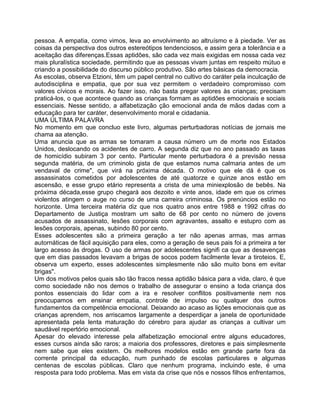 pessoa. A empatia, como vimos, leva ao envolvimento ao altruísmo e à piedade. Ver as
coisas da perspectiva dos outros estereótipos tendenciosos, e assim gera a tolerância e a
aceitação das diferenças.Essas aptidões, são cada vez mais exigidas em nossa cada vez
mais pluralística sociedade, permitindo que as pessoas vivam juntas em respeito mútuo e
criando a possibilidade do discurso público produtivo. São artes básicas da democracia.
As escolas, observa Etzioni, têm um papel central no cultivo do caráter pela inculcação de
autodisciplina e empatia, que por sua vez permitem o verdadeiro compromisso com
valores cívicos e morais. Ao fazer isso, não basta pregar valores às crianças; precisam
praticá-los, o que acontece quando as crianças formam as aptidões emocionais e sociais
essenciais. Nesse sentido, a alfabetização ção emocional anda de mãos dadas com a
educação para ter caráter, desenvolvimento moral e cidadania.
UMA ÚLTIMA PALAVRA
No momento em que concluo este livro, algumas perturbadoras notícias de jornais me
chama aa atenção.
Uma anuncia que as armas se tomaram a causa número um de morte nos Estados
Unidos, deslocando os acidentes de carro. A segunda diz que no ano passado as taxas
de homicídio subiram 3 por cento. Particular mente perturbadora é a previsão nessa
segunda matéria, de um criminolo gista de que estamos numa calmaria antes de um
vendaval de crime", que virá na próxima década. O motivo que ele dá é que os
assassinatos cometidos por adolescentes de até quatorze e quinze anos estão em
ascensão, e esse grupo etário representa a crista de uma miniexplosão de bebês. Na
próxima década,esse grupo chegará aos dezoito e vinte anos, idade em que os crimes
violentos atingem o auge no curso de uma carreira criminosa. Os prenúncios estão no
horizonte. Uma terceira matéria diz que nos quatro anos entre 1988 e 1992 cifras do
Departamento de Justiça mostram um salto de 68 por cento no número de jovens
acusados de assassinato, lesões corporais com agravantes, assalto e estupro com as
lesões corporais, apenas, subindo 80 por cento.
Esses adolescentes são a primeira geração a ter não apenas armas, mas armas
autornáticas de fácil aquisição para eles, como a geração de seus pais foi a primeira a ter
largo acesso às drogas. O uso de armas por adolescentes signifi ca que as desavenças
que em dias passados levavam a brigas de socos podem facilmente levar a tiroteios. E,
observa um experto, esses adolescentes simplesmente não são muito bons em evitar
brigas".
Um dos motivos pelos quais são tão fracos nessa aptidão básica para a vida, claro, é que
como sociedade não nos demos o trabalho de assegurar o ensino a toda criança dos
pontos essenciais do lidar com a ira e resolver conflitos positivamente nem nos
preocupamos em ensinar empatia, controle de irnpulso ou qualquer dos outros
fundamentos da competência emocional. Deixando ao acaso as lições emocionais que as
crianças aprendem, nos arriscamos largamente a desperdiçar a janela de oportunidade
apresentada pela lenta maturação do cérebro para ajudar as crianças a cultivar um
saudável repertório emocional.
Apesar do elevado interesse pela alfabetização emocional entre alguns educadores,
esses cursos ainda são raros; a maioria dos professores, diretores e pais simplesmente
nem sabe que eles existem. Os melhores modelos estão em grande parte fora da
corrente principal da educação, num punhado de escolas particulares e algumas
centenas de escolas públicas. Claro que nenhum programa, incluindo este, é uma
resposta para todo problema. Mas em vista da crise que nós e nossos filhos enfrentamos,
 