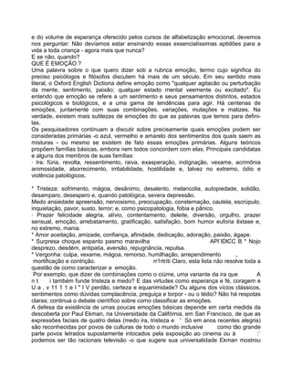 e do volume de esperança oferecido pelos cursos de alfabetização emocional, devemos
nos perguntar: Não devíamos estar ensinando essas essencialíssimas aptidões para a
vida a toda criança - agora mais que nunca?
E se não, quando?
QUE É EMOÇÃO ?
Uma palavra sobre o que quero dizer sob a rubrica emoção, termo cujo significa do
preciso psicólogos e filósofos discutem há mais de um século. Em seu sentido mais
literal, o Oxford English Dictiona define emoção como "qualquer agitacão ou perturbação
da mente, sentimento, paixão; qualquer estado mental veemente ou excitado". Eu
entendo que emoção se refere a um sentimento e seus pensamentos distintos, estados
psicológicos e biológicos, e a uma gama de tendências para agir. Há centenas de
emoções, juntamente com suas combinações, variações, mutações e matizes. Na
verdade, existem mais sutilezas de emoções do que as palavras que temos para defini-
las.
Os pesquisadores continuam a discutir sobre precisamente quais emoções podem ser
consideradas primárias -o azul, vermelho e amarelo dos sentimentos dos quais saem as
misturas - ou mesmo se existem de fato essas emoções primárias. Alguns teóricos
propõem famílias básicas, embora nem todos concordem com elas. Principais candidatas
e alguns dos membros de suas famílias:
· Ira: fúria, revolta, ressentimento, raiva, exasperação, indignação, vexame, acrimônia
animosidade, aborrecimento, irritabilidade, hostilidade e, talvez no extremo, ódio e
violência patológicos.
* Tristeza: sofrimento, mágoa, desânimo, desalento, melancolia, autopiedade, solidão,
desamparo, desespero e, quando patológica, severa depressão.
Medo ansiedade apreensão, nervosismo, preocupação, consternação, cautela, escrúpulo,
inquietação, pavor, susto, terror; e, como psicopatologia, fobia e pânico.
· Prazer felicidade alegria, alívio, contentamento, deleite, diversão, orgulho, prazer
sensual, emoção, arrebatamento, gratificação, satisfação, bom humor euforia êxtase e,
no extremo, mania.
* Amor aceitação, amizade, confiança, afinidade, dedicação, adoração, paixão, àgape.
* Surpresa choque espanto pasmo maravilha APl`lDlCC B * Nojo
desprezo, desdém, antipatia, aversão, repugnância, repulsa.
* Vergonha: culpa, vexame, mágoa, remorso, humilhação, arrependimento ,.
mortificação e contrição. rr1rtríti Claro, esta lista não resolve toda a
questão de como caracterizar a emoção.
Por exemplo, que dizer de combinações como o ciúme, uma variante da ira que A
n t i também funde tristeza e medo? E das virtudes como esperança e fé, coragem e
U a , v 11 1 1 e I " I V perdão, certeza e equanimidade? Ou alguns dos vícios clássicos,
sentimentos como dúvidas complacência, preguiça e torpor - ou o tédio? Não há respotas
claras; continua o debate científico sobre como classificar as emoções.
A defesa da existência de umas poucas emoções básicas depende em certa medida da
descoberta por Paul Ekman, na Universidade da Califórnia, em San Francisco, de que as
expressões faciais de quatro delas (medo ira, tristeza e ' Só em anos recentes alegria)
são reconhecidas por povos de culturas de todo o mundo inclusive como tão grande
parte povos letrados supostamente intocados pela exposição ao cinema ou à :`
podemos ser tão racionais televisão -o que sugere sua universalidade Ekman mostrou
 