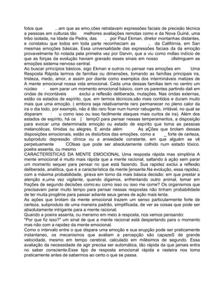 fotos que ...em que as emo,cões retratavam expressões faciais de precisão técnica
a pessoas em culturas tão melhores avaliações remotas como e da Nova Guiné, uma
tribo isolada, na Idade da Pedra, das . por Paul Ekman, diretor montanhas distantes,
e constatou que todos em toda parte reconheciam as .. da Califórnia, em San
mesmas emoções básicas. Essa universalidade das expressões faciais da da emoção
provavelmente foi notada pela primelra vez por Darvin, que a viu como mdlao indício de
que as forças da evolução haviam gravado esses sinais em nosso cllstmguem as
emoções sistema nervoso central.
Ao buscar princípios básicos, sigo Ekman e outros no pensar nas emoções em Uma
Resposta Rápida termos de famílias ou dimensões, tomando as famílias principais ira,
tristeza, medo, amor, e assim por diante como exemplos dos intermináveis matizes de
A mente emocional nossa vida emocional. Cada uma dessas famílias tem no centro um
núcleo · sem parar um momento emocional básico, com os parentes partindo dali em
ondas de incontáveis exclui a reflexão deliberada, mutações. Nas ondas externas,
estão os estados de espírito, que, em termos técnicos,são mais contidos e duram muito
mais que uma emoção. ( embora seja relativamente raro permanecer no pleno calor da
ira o dia todo, por exemplo, não é tão raro ficar num humor rabugento, irritável, no qual se
disparam · u como isso ou isso facilmente ataques mais curtos de ira). Além dos
estados de espírito, há os | tempO para pensar nessas temperamentos, a disposição
para evocar uma determinada emoção ou estado de espírito que torna as pessoas
melancólicas, tímidas ou alegres. E ainda além As aÇões que brotam dessas
disposições emocionais, estão os distúrbios das emoções, como a _ forte de certeza,
subproduto depressão clínica ou a ansiedade constante, em que alguém se vê
perpetuamente COlsas que pode ser absolutamente colhido num estado tóxico.
poelra assenta, ou mesmo
CARACTERÍSTICAS DA MENTE EMOCIONAL Uma resposta rápida mas simplória A
mente emocional é muito mais rápida que a mente racional, saltando à ação sem parar
um momento sequer para pensar no que está fazendo. Sua rapidez exclui a reflexão
deliberada, analítica, que é a característica da mente [ensante.Na evolução, essa rapidez,
com a máxima probabilidade, girava em torno da mais básica decisão: em que prestar a
atenção e,uma vez vigilante, quando digamos, enfrentando outro animal, tomar em
frações de segundo decisões como:eu como isso ou isso me come? Os organismos que
precisavam parar muito tempo para pensar nessas respostas não tinham probabilidade
de ter muita progênie para passar adiante seus genes de ação mais lenta.
As ações que brotam da mente emocional trazem um senso particularmente forte de
certeza, subproduto de uma maneira padrão, simplificada, de ver as coisas que pode ser
absolutamente intrigante para a mente racional.
Quando a poeira assenta, ou mensmo em meio à resposta, nos vemos pensando:
"Por que fiz isso?" um sinal de que a mente racional está despertando para o momento
mas não com a rapidez da mente emocional.
Como o intervalo entre o que dispara uma emoção e sua erupção pode ser praticamente
instantaneo, os mecanismos que avaliam a percepção são capazeS de grande
velocidade, mesmo em tempo cerebral, calculado em milésimos de segundo. Essa
avaliação da necessidade de agir precisa ser automática, tão rápida da que jamais entra
no saber consciente.Esse tipo de resposta emocional rápida e rasteira nos toma
praticamente antes de sabermos ao certo o que se passa.
 