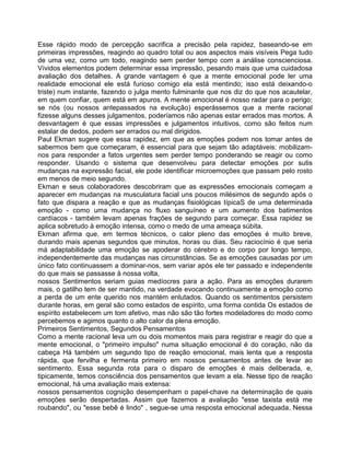 Esse rápido modo de percepção sacrifica a precisão pela rapidez, baseando-se em
primeiras impressões, reagindo ao quadro total ou aos aspectos mais visíveis Pega tudo
de uma vez, como um todo, reagindo sem perder tempo com a análise conscienciosa.
Vívidos elementos podem determinar essa impressão, pesando mais que uma cuidadosa
avaliação dos detalhes. A grande vantagem é que a mente emocional pode ler uma
realidade emocional ele está furioso comigo ela está mentindo; isso está deixando-o
triste) num instante, fazendo o julga mento fulminante que nos diz do que nos acautelar,
em quem confiar, quem está em apuros. A mente emocional é nosso radar para o perigo;
se nós (ou nossos antepassados na evolução) esperássemos que a mente racional
fizesse alguns desses julgamentos, poderíamos não apenas estar errados mas mortos. A
desvantagem é que essas impressões e julgamentos intuitivos, como são feitos num
estalar de dedos, podem ser errados ou mal dirigidos.
Paul Ekman sugere que essa rapidez, em que as emoções podem nos tomar antes de
sabermos bem que começaram, é essencial para que sejam tão adaptáveis: mobilizam-
nos para responder a fatos urgentes sem perder tempo ponderando se reagir ou como
responder. Usando o sistema que desenvolveu para detectar emoções por sutis
mudanças na expressão facial, ele pode identificar microemoções que passam pelo rosto
em menos de meio segundo.
Ekman e seus colaboradores descobriram que as expressões emocionais começam a
aparecer em mudanças na musculatura facial uns poucos milésimos de segundo após o
fato que dispara a reação e que as mudanças fisiológicas típicaS de uma determinada
emoção - como uma mudança no fluxo sanguíneo e um aumento dos batimentos
cardíacos - também levam apenas frações de segundo para começar. Essa rapidez se
aplica sobretudo à emoção intensa, como o medo de uma ameaça súbita.
Ekman afirma que, em termos técnicos, o calor pleno das emoções é muito breve,
durando mais apenas segundos que minutos, horas ou dias. Seu raciocínio é que seria
má adaptabilidade uma emoção se apoderar do cérebro e do corpo por longo tempo,
independentemente das mudanças nas circunstâncias. Se as emoções causadas por um
único fato continuassem a dominar-nos, sem variar após ele ter passado e independente
do que mais se passasse à nossa volta,
nossos Sentimentos seriam guias medíocres para a ação. Para as emoções durarem
mais, o gatilho tem de ser mantido, na verdade evocando continuamente a emoção como
a perda de um ente querido nos mantém enlutados. Quando os sentimentos persistem
durante horas, em geral são como estados de espírito, uma forma contida Os estados de
espírito estabelecem um tom afetivo, mas não são tão fortes modeladores do modo como
percebemos e agimos quanto o alto calor da plena emoção.
Primeiros Sentimentos, Segundos Pensamentos
Como a mente racional leva um ou dois momentos mais para registrar e reagir do que a
mente emocional, o "primeiro impulso" numa situação emocional é do coração, não da
cabeça Há também um segundo tipo de reação emocional, mais lenta que a resposta
rápida, que fervilha e fermenta primeiro em nossos pensamentos antes de levar ao
sentimento. Essa segunda rota para o disparo de emoções é mais deliberada, e,
tipicamente, temos consciência dos pensamentos que levam a ela. Nesse tipo de reação
emocional, há uma avaliação mais extensa:
nossos pensamentos cognição desempenham o papel-chave na determinação de quais
emoções serão despertadas. Assim que fazemos a avaliação "esse taxista está me
roubando", ou "esse bebê é lindo" , segue-se uma resposta emocional adequada. Nessa
 
