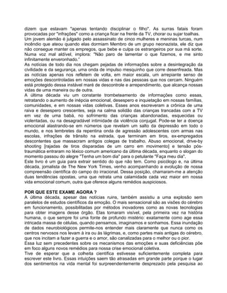dizem que estavam "apenas tentando disciplinar o filho". As surras fatais foram
provocadas por "infrações" como a criança ficar na frente da TV, chorar ou sujar toalhas.
Um jovem alemão é julgado pelo assassinato de cinco mulheres e meninas turcas, num
incêndio que ateou quando elas dormiam Membro de um grupo neonazista, ele diz que
não consegue manter os empregos, que bebe e culpa os estrangeiros por sua má sorte.
Numa voz mal aldível, implora: "Não paro de lamentar o que fizemos, e me sinto
infinitamente enveronhado.”
As notícias de todo dia nos chegam pejadas de informações sobre a desintegração da
civilidade e da segurança, uma onda de impulso mesquinho que corre desenfreada. Mas
as notícias apenas nos refletem de volta, em maior escala, um arrepiante senso de
emoções descontroladas em nossas vidas e nas das pessoas que nos cercam. Ninguém
está protegido dessa instável maré de descontrole e arrependimento, que alcança nossas
vidas de uma maneira ou de outra.
A última década viu um constante trombeteamento de informações como essas,
retratando o aumento de inépcia emocional, desespero e inquietação em nossas famílias,
comunidades, e em nossas vidas coletivas. Esses anos escreveram a crônica de uma
raiva e desespero crescentes, seja na calma solidão das crianças trancadas com a TV
em vez de uma babá, no sofrimento das crianças abandonadas, esquecidas ou
violentadas, ou na desagradável intimidade da violência conjugal. Pode-se ler a doença
emocional alastrando-se em números que revelam um salto da depressão em todo o
mundo, e nos lembretes da repentina onda de agressão adolescentes com armas nas
escolas, infrações de trânsito na estrada, que terminam em tiros, ex-empregados
descontentes que massacram antigos colegas de trabalho. Abuso emocional, drive-by
shooting [rajadas de tiros disparadas de um carro em movimento] e tensão pós-
traumática entraram no léxico comum americano da última década, enquanto o slogan do
momento passou do alegre "Tenha um bom dia" para o petulante "Faça meu dia".
Este livro é um guia para extrair sentido do que não tem. Como psicólogo e, na última
década, jomalista de The New York Times, venho acompanhando a evolução de nossa
compreensão científica do campo do irracional. Dessa posição, chamaram-me a atenção
duas tendências opostas, uma que retrata uma calamidade cada vez maior em nossa
vida emocional comum, outra que oferece alguns remédios auspiciosos.
POR QUE ESTE EXAME AGORA ?
A última década, apesar das notícias ruins, também assistiu a uma explosão sem
paralelos de estudos científicos da emoção. O mais sensacional são as visões do cérebro
em funcionamento, possibilitadas por métodos inovadores como as novas tecnologias
para obter imagens desse órgão. Elas tomaram visível, pela primeira vez na história
humana, o que sempre foi uma fonte de profundo mistério: exatamente como age essa
intricada massa de células, quando pensamos, imaginamos e sonhamos. Essa inundação
de dados neurobiológicos permite-nos entender mais claramente que nunca como os
centros nervosos nos levam à ira ou às lágrimas, e, como partes mais antigas do cérebro,
que nos incitam a fazer a guerra e o amor, são canalizadas para o melhor ou o pior.
Essa luz sem precedentes sobre os mecanismos das emoções e suas deficiências põe
em foco alguns novos remédios para nossa crise emocional coletiva.
Tive de esperar que a colheita científica estivesse suficientemente completa para
escrever este livro. Essas intuições saem tão atrasadas em grande parte porque o lugar
dos sentimentos na vida mental foi surpreendentemente desprezado pela pesquisa ao
 