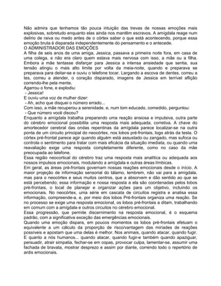Não admira que tenhamos tão pouca intuição das trevas de nossas emoções mais
explosivas, sobretudo enquanto elas ainda nos mantêm escravos. A amígdala reage num
delírio de raiva ou medo antes de o córtex saber o que está acontecendo, porque essa
emoção bruta é disparada independentemente do pensamento e o antecede.
O ADMINISTRADOR DAS EMOÇÕES
A filha de seis anos de uma amiga, Jessica, passava a primeira noite fora, em casa de
uma colega, e não era claro quem estava mais nervosa com isso, a mãe ou a filha.
Embora a mãe tentasse disfarçar para Jessica a intensa ansiedade que sentia, sua
tensão atingiu o mais alto limite por volta da meia-noite, quando e preparava se
preparava para deitar-se e ouviu o telefone tocar. Largando a escova de dentes, correu a
tes, correu a atender, o coração disparado, imagens de Jessica em terrível aflição
correndo-lhe pela mente.
Agarrou o fone, e explodiu:
- Jessica!
E ouviu uma voz de mulher dizer:
- Ah, acho que disquei o número errado...
Com isso, a mãe recuperou a serenidade, e, num tom educado, comedido, perguntou:
- Que número você discou?
Enquanto a amígdala trabalha preparando uma reação ansiosa e impulsiva, outra parte
do cérebro emocional possibilita uma resposta mais adequada, corretiva. A chave do
amortecedor cerebral das ondas repentinas da amígdala parece localizar-se na outra
ponta de um circuito principal do neocórtex, nos lobos pré-frontais, logo atrás da testa. O
córtex pré-frontal parece agir quando alguém está assustado ou zangado, mas sufoca ou
controla o sentimento para tratar com mais eficácia da situação imediata, ou quando uma
reavaliação exige uma resposta completamente diferente, como no caso da mãe
preocupada ao telefone.
Essa região neocortical do cérebro traz uma resposta mais analítica ou adequada aos
nossos impulsos emocionais, modulando a amígdala e outras áreas límbicas.
Em geral, as áreas pré-frontais governam nossas reações emocionais desde o início. A
maior projeção de informação sensorial do tálamo, lembrem, não vai para a amígdala,
mas para o neocórtex e seus muitos centros, que a absorvem e dão sentido ao que se
está percebendo; essa informação e nossa resposta a ela são coordenadas pelos lobos
pré-frontais, o local de planejar e organizar ações para um objetivo, incluindo os
emocionais. No neocórtex, uma série em cascata de circuitos registra e analisa essa
informação, compreende-a, e, por meio dos lobos Pré-frontais organiza uma reação. Se
no processo se exige uma resposta emocional, os lobos pré-frontais a ditam, trabalhando
em comum com a amígdala e outros circuitos no cérebro emocional.
Essa progressão, que permite discernimento na resposta emocional, é o esquema
padrão, com a significativa exceção das emergências emocionais.
Quando uma emoção dispara, em poucos momentos os lobos pré-frontais efetuam o
equivalente a um cálculo da proporção de risco/vantagem das miríades de reações
possíveis e apostam que uma delas é melhor. Nos animais, quando atacar, quando fugir.
E quanto a nós humanos... quando atacar, quando fugir-e também quando apaziguar,
persuadir, atrair simpatia, fechar-se em copas, provocar culpa, lamentar-se, assumir uma
fachada de bravata, mostrar desprezo e assim por diante, correndo todo o repertório de
ardis emocionais.
 