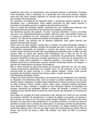 seqüência mais lenta, um pensamento mais articulado precede o sentimento. Emoções
mais complexas, como o embaraço ou a apreensão com uma prova próxima, seguem
essa rota mais lenta, levando segundos ou minutos para desenvolver-se são emoções
que resultam de pensamentos.
Em contraste, na seqüência de resposta rápida, o sentimento parece preceder ou ser
simultâneo com o pensamento. Essa reação emocional de fogo rápido assume o
comando em situações que têm a urgência da sobrevivência primal.
Esse é o poder das decisões rápidas: mobilizam-nos num instante para enfrentar uma
emergência Nossos sentimentos mais intensos são reações involuntárias;
não decidimos quando vão explodir. "O amor", escreveu Stendhal, "é como uma febre
que vem e vai, independentemente da vontade." Não só o amor, mas também nossas iras
e receios se apoderam de nós, parecendo mais acontecer a nos do que ser nossa
escolha." É o fato de não podermos escolber as emoções que temos”
observa Ekman, que permite que as pessoas justifiquem suas ações dizendo que
estavam tomadas pela emoção.
Assim como há rotas rápidas e lentas para a emoção uma pela percepção imediata e
outra pelo pensamento refletido, também há emoções que vêm a Convite. Um exemplo é
o sentimento manipulado de propósito, o recurso dos atores, como as lágrimas que
brotam quando lembranças tristes são propositalmente exploradas para o efeito que eles
querem. Mas os atores são apenas mais habilidosos que o resto de nós no uso
intencional da segunda rota para a emoção o sentimento via pensamento. Embora não
possamos facilmente mudar que emoções específicas um certo tipo de pensamento vai
disparar, muitas vezes podemos e o fazemos escolher o que pensar. Assim como a
fantasia sexual leva a sentimentos sexuais, também lembranças felizes nos alegram, e
pensam tos melancólicos nos deixam sorumbáticos.
Mas a mente racional em geral não decide que emoções "devemos" ter. Em vez disso,
nossos pensamentos tipicamente nos chegam como um fait accompli. O que a mente
racional pode em geral controlar é o curso dessas reações. Tirando umas poucas
exceções não decidimos quando ficar furiosos, tristes, e assim por diante
Uma Realidade Simbólica, Infantil
A lógica da mente racional é associativa; toma elementos que simbolizam uma realidade,
ou disparam uma lembrança dela, como se fossem a própria realidade É por isso que
simples símiles, metáforas e imagens falam diretamente à mente emocional, como fazem
as artes romances, filmes, poesia, música, teatro, ópera. Grandes mestres espirituais,
como Buda e Jesus, tocaram o coração de seus discípulos falando na linguagem da
emoção, ensinando por parábolas, fábulas e contos. Na verdade, o símbolo e o ritual
religiosos pouco sentido fazem do ponto de vista racional; são expressos no vernáculo do
coração.
Essa lógica do coração da mente emocional é bem descrita por Freud em seu conceito
de processo primário" de pensamento; é a lógica da religião e da poesia, da psicose e
das crianças, do sonho e do mito (como disse Joseph Campbell: "Os sonhos são mitos
privados; os mitos são sonhos partilhados"). O processo primário é a chave que abre os
sentidos de obras como o Ulisses de JamesJoyce: no processo primário de pensamento,
livres associações determinam o fluxo de uma narrativa; um objeto simboliza outro; um
sentimento desloca outro e fica em seu lugar; todos são condensados em partes. Não há
tempo, não há leis de causa e efeito. Na verdade, não existe um Não no processo
primário;
 