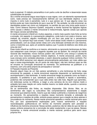 tudo é possível. O método psicanalítico é em parte a arte de decifrar e desenredar essas
substituições de sentido.
Se a mente emocional segue essa lógica e suas regras, com um elemento representando
outro, nada precisa ser necessariamente definido por sua identidade objetiva: o que
importa é como tudo é percehido; tudo é o que parece ser. O que alguma coisa nos
lembra pode ser mais importante do que o que ela "é". Na verdade, na vida emocional, as
identidades podem ser como um holograma, no sentido de que uma única parte evoca o
todo. Como observa Seymour Epstein, enquanto a mente racional faz ligações lógicas
entre causas e efeitos a mente emocional é indiscriminada, ligando coisas que apenas
têm traços visíveis semelhantes.
A mente emocional é infantil em muitos aspectos, e tanto mais quanto mais forte se torna
a emoção. Um aspecto é o pensamento categórico, onde tudo é em preto e branco, sem
matizes de cinzento; alguém mortificado por um fauc pas pode ter o pensamento
imediato: "Eu sempre faço tudo errado." Outro sinal desse modo infantil é o pensamento
personalizado, com as coisas sendo vistas com uma distorção centrada em nós mesmos,
como o motorista que, após um acidente explicou que "o poste do telefone veio direto pra
cima de mim".
Esse modo infantil se confirma a si mesmo, eliminando ou ignorando lembranças de fatos
que solapariam suas crenças e pegando aqueles que as apóiam. As crenças da mente
racional são hesitantes; novos indícios podem não confirmar uma crença e substituí-la
por uma nova raciocina segundo indícios objetivos. A mente emocional, porém, toma
suas crenças como verdades absolutas, e assim desconta qualquer indício contrário. Por
isso é tão difícil raciocinar com alguém emocionalmente perturbado: por mais válida que
seja a nossa argumentação, de um ponto de vista lógico, não tem nenhum peso se não
se encaixa na convicção emocional do momento. Os sentimentos se justificam a si
mesmos, com uma série própria de percepções e "provas".
O Passado Imposto ao Presente
Quando algum traço de um fato parece semelhante a uma lembrança de forte carga
emocional do passado, a mente emocional responde disparando os sentimentos que
acompanharam o fato lembrado. A mente emocional reage ao presente como se fosse o
passado. O problema é que, sobretudo quando a avaliacão é répicla e automática,
podemos não compreender que o que valia antes nao vale mais. Alguém que aprendeu,
em dolorosas surras na infância, a reagir a uma carranca de ira com intenso medo e
antipatia terá essa reação em certa medida mesmo na idade adulta, quando a carranca
não traz tal ameaça.
Se os sentimentos são fortes, as reações disparadas .São óbvias. Mas, se os
sentimentos são vagos ou sutis,talvez não compreendamos exatamente a reação
emocional que estamos tendo, mesmo que ela matize sutilmente a maneira de reagirmos
ao momento. Os pensamentos e reações nesse momento tomarão a coloração de
pensamentos e reações de então, embora possa parecer que a reação se deve apenas à
circunstância do momento. Nossa mente emocional aparelha a mente racional para seus
fins, por isso apresentamos explicações para nossos sentimentos e reações
racionalizações justificando-os em termos do momento presente sem perceber a
influência da memória emocional. Nesse sentido, podemos não ter idéia do que de fato se
passa, embora possamos ter a convicção de saber exatamente o que se passa. Nesses
momentos, a mente emocional arrastou a mente racional, pondo-a para servir seus
próprios fins.
 