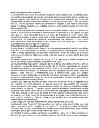 Realidade específica de um estado
O funcionamento da mente emocional é em grande parte específico de um estado, ditado
pelo sentimento particular dominante num dado momento A maneira como pensamos e
agimos quando nos sentimos romanticos é inteiramente diferente de como nos
comportamos quando furiosos ou abatidos; na mecanica da emoção, cada sentimento
tem seu próprio repertório distinto de pensamentos reações e até mesmo lembranças.
Esses repertórios específicos de estados tornam-se mais predominantes em momentos
de intensa emoção.
Um sinal de que esse repertório está ativo é a memória seletiva. Parte da resposta da
mente a uma situação emocional é reembaralhar as lembranças e as opções de ação
para que as mais relevantes fiquem em cima da hierarquia e assim sejam mais
prontamente usadas. E, como vimos, cada grande emoção tem sua assinatura biológica
característica, um padrão de mudanças avassaladoras que arrastam o corpo quando
essa emoção se toma ascendente, e um conjunto único de sinais que o corpo envia
automaticamente quando sob o seu domínio.
APÊNDICE C Os Circuitos Neurais Do Medo
A amígdala é a central do medo. Quando uma rara doença cerebral destruiu a amígdala
(mas não outras estruturas do cérebro) na paciente que os neurologistas chamam de
"S.M.", o medo desapareceu do repertório mental dela. Tornou-se incapaz de identificar
expressões de medo no rosto dos outros e de apresentá-las no seu. Como disse seu
neurologista:
Se alguém pusesse um revólver na cabeça de S.M., ela saberia intelectualmente que
estava com medo, mas não sentiria medo como eu e você.
Os neurocientistas mapearam os circuitos do medo talvez em detalhes mínimos, embora
na presente vanguarda desse campo ainda não se tenham pesquisado os circuitos
completos de nenhuma das emoções. O medo é um bom exemplo para compreender a
dinâmica neural da emoção. Na evolução, tem um destaque especial: talvez mais que
qualquer outra emoção, é fundamental para a sobrevivência Claro, nos tempos
modernos, o medo deslocado é a praga da vida diária, fazendo-nos sofrer inquietações,
angústia e preocupações comuns ou, no extremo patológico, ataques de pânico, fobias
ou distúrbios obsessivos compulsivos.
Digamos que você está sozinho em casa uma noite, lendo um livro e, de repente, ouve
um estrondo em outro aposento. O que se passa em seu cérebro nos próximos
momentos oferece uma janela para os circuitos neurais do medo e o papel da amígdala
como sistema de alarme. O primeiro circuito cerebral envolvido simplesmente recebe
esse som como ondas físicas brutas e o transforma na linguagem do cérebro para alertar
você. Esse circuito vai do ouvido ao tronco cerebral e depois ao tálamo. Dali, dois ramos
se separam: um feixe menor de projeções leva à amígdala e ao vizinho hipocampo; o
outro caminho, mais longo, leva ao córtex auditivo no lobo temporal, onde os sons são
classificados e compreendidos.
O hipocampo, um sítio de armazenamento chave da memória, classifica
rapidamente esse 'estrondo" comparando-o com outros sons semelhantes que você
ouviu, para saber se é conhecido é um "estrondo" que você reconhece facilmente?
Enquanto isso, o córtex auditivo faz uma análise mais sofisticada do som, para entender
sua origem será o gato? Uma janela batendo ao vento?
Um ladrão? O córtex auditivo apresenta sua hipótese - pode ser o gato derrubando a
lâmpada da mesa, digamos, mas também pode ser um ladrão e envia essa mensagem
 