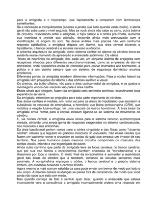 para a amígdala e o hipocampo, que rapidamente a comparam com lembranças
semelhantes.
Se a conclusão é tranquilizadora (apenas a janela que bate quando venta muito), o alerta
geral não sobe para o nível seguinte. Mas se você ainda não sabe ao certo, outra bobina
de circuitos, ressonando entre a amígdala, o hipo campo e o córtex pré-frontal, aumenta
sua incerteza e prende sua atenção, deixando ainda mais preocupado com a
identificação da origem do som. Se dessa análise mais precisa não vem nenhuma
resposta satisfatória, a amígdala dispara um alarme, sua área central ativando o
hipotálamo, o tronco cerebral e o sistema nervoso autônomo.
A soberba arquitetura da amígdala como sistema central de alarme do cérebro torna-se
evidente nesse momento de apreensão e ansiedade subliminar. Os vários
feixes de neurônios na amígdala têm, cada um, um conjunto distinto de projeções com
receptores afinados para diferentes neurotransmissores, como as empresas de alarme
doméstico, onde operadores estão de prontidão para enviar chamadas aos bombeiros, à
polícia e a um vizinho sempre que um sistema de segurança doméstico anuncia
problemas.
Diferentes partes da amígdala recebem diferentes informações. Para o núcleo lateral da
amígdala vêm projeções do tálamo e dos córtices auditivo e visual.
Os cheiros, via bulbo olfativo, vão para a área corticomedial da amígdala, e os gostos e
mensagens vindos das vísceras vão para a área central.
Esses sinais que chegam, fazem da amígdala uma sentinela contínua, escrutinando toda
experiência sensória.
Da amígdala, estendem-se projeções para toda parte importante do cérebro.
Das áreas centrais e mediais, um ramo vai para as áreas do hipotálamo que secretam a
substância de resposta de emergência, o hormônio que libera corticotropina (CRH), que
mobiliza a reação lutar-ou-fugir, via uma cascata de outros hormônios. A área basal da
amígdala envia ramos para o corpus striatum ligando-se ao sistema de movimento do
cérebro.
E, via núcleo central, a amígdala envia sinais para o sistema nervoso autônomo'pela
medula, ativando uma ampla gama de respostas exageradas no sistema cardiovascular,
nos músculos e nas entranhas.
Da área basolateral partem ramos para o córtex cingulado e das fibras como "cinzento
central", células que regulam os grandes músculos do esqueleto. São essas células que
fazem um cachorro rosnar e arqueiam as costas do gato que ameaça um invasor de seu
território. Nos seres humanos esses mesmos circuitos comprimem os músculos das
cordas vocais, criando a voz esganiçada de pavor.
Ainda outro caminho que parte da amígdala leva ao locus ceruleus no tronco cerebral,
que por sua vez fabrica a norepinefrina (também chamada de "noradrenaiina) e a
dissemina por todo o cérebro. O efeito final da norepinefrina é aumentar a reatividade
geral das áreas do cérebro que a recebem, tornando os circuitos sensórios mais
sensíveis. A norepinefrina impregna o córtex, o tronco cerebral e o próprio sistema
límbico, em essência deixando o cérebro tinindo.
Agora mesmo o mais comum estalido da casa pode enviar um tremor de medo por todo o
seu corpo. A maioria dessas mudanças se passa fora da consciência, de modo que você
ainda não sabe que está com medo.
Mas quando começa de fato a senti-lo quer dizer, quando a ansiedade que estava
inconsciente vara a consciência a amígdala inconsutiimente ordena uma resposta em
 