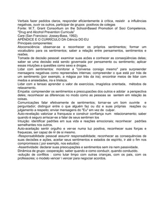 Verbais fazer pedidos claros, responder eficientemente à crítica, resistir a influências
negativas, ouvir os outros, participar de grupos positivos de colegas
Fonte: W.T. Grant Consortium on the School-Based Promotion of Soci Competence,
"Drug and Alcohol Prevention Curricula”
Care (San Francisco: Jossey-Bass, 1992).
APÊNDICE E O CURRÍCULO DA Ciência DO EU
Principais componentes:
Atoconsciência: observar-se e reconhecer os próprios sentimentos; formar um
vocabulário para os sentimentos; saber a relação entre pensamentos, sentimentos e
reaões.
Tomada de decisão pessoal: examinar suas acões e conhecer as conseqüências delas;
saber se uma decisão está sendo governada por pensamento ou sentimento; aplicar
essas intuições a questões como sexo e drogas.
Lidar com sentimentos: monitorar a "conversa consigo mesmo" para surpreender
mensagens negativas como repreensões internas; compreender o que está por trás de
um sentimento (por exemplo, a mágoa por trás da ira); encontrar meios de lidar com
medos e ansiedades, ira e tristeza.
Lidar com a tensao aprender o valor de exercícios, imagística orientada, métodos de
relaxamento.
Empatia: compreender os sentimentos e preocupacões dos outros e adotar a perspectiva
deles; reconhecer as diferencas no modo como as pessoas se sentem em relação às
coisas.
Comunicações falar efetivamente de sentimentos; tornar-se um bom ouvinte e
perguntador; distinguir entre o que alguém faz ou diz e suas próprias reações ou
julgamento a respeito; enviar mensagens do "Eu" em vez de culpar.
Auto-revelação valorizar a franqueza e construir confiança num relacionamento; saber
quando é seguro arriscar-se a falar de seus sentimen tos
Intuição: identificar padrões em sua vida e reações emocionais; reconhecer padrões
semelhantes nos outros.
Auto-aceitação sentir orgulho e ver-se numa luz positiva, reconhecer suas forças e
fraquezas, ser capaz de rir de si mesmo.
-Responsabilidade pessoal assumir responsabilidade; reconhecer as consequências de
suas decisões e ações, aceitar seus sentimentos e estados de espírito, ir até o fim nos
compromissos ( por exemplo, nos estudos)
-Assertividade: declarar suas preocupações e sentimentos sem ira nem passividade.
Dinâmica de grupo: cooperação; saber quando e como conduzir, quando conduzido.
-solução de conflitos : como lutar limpo com outras crianças, com os pais, com os
professores; o modelo vencer  vencer para negociar acordos.
 