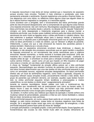 A resposta neocortical é mais lenta em tempo cerebral que o mecanismo de seqüestro
porque envolve mais circuitos. Também é mais criteriosa e ponderada, pois mais
pensamento antecede o sentimento. Quando registramos uma perda e ficamos tristes, ou
nos alegramos com uma vitória, ou refletirnos sobre alguma coisa que alguém disse ou
fez e depois ficamos magoados ou zangados, é o neocórtex agindo.
Como acontece com a amígdala, sem o funcionamento dos lobos pré-frontais grande
parte da vida emocional desapareceria; sem a compreensão de que alguma coisa merece
uma resposta emocional, não vem nenhuma. Neurologistas suspeitavam desse papel dos
lobos pré-frontais nas emoções desde o advento, na década de 40, daquele "tratamento"
cirúrgico um tanto desesperado e tristemente enganoso para a doença mental: a
lobotomia pré-frontal, que (muitas vezes malfeita) removia parte dos lobos pré-frontais ou
seccionava de outro modo as ligações entre o córtex pré-frontal e o cérebro inferior. Nos
dias anteriores a qualquer medicação eficaz para a doença mental, a lobotomia foi
saudada como a resposta para a perturbação emocional grave era só cortar as ligações
entre os lobos pré-frontais e o resto do cérebro, que se "aliviava" a aflição do paciente.
Infelizmente, o preço era que a vida emocional da maioria dos pacientes parecia ir
embora também. Destruíra-se o circuito-chave.
Supõe-se que os seqüestros emocionais envolvem duas dinâmicas: o disparo da
amígdala e a não ativação dos processos neocorticais que em geral mantêm o equilíbrio
da resposta emocional ou um recrutamento das zonas neocorticais para a urgência
emocional. Nesses momentos, a mente racional é inundada pela emocional. Uma das
maneiras de o neocórtex agir como eficiente administrador da emoção - avaliando as
reações antes de agir - é amortecer os sinais para a ativação enviados pela amígdala e
outros centros límbicos - ,assim como um pai que impede um filho impulsivo de pegar
uma coisa e o manda, em vez disso, pedir direito (ou esperar) o que quer.
A chave de "desligar" fundamental da emoção aflitiva parece ser o lobo pré-frontal
esquerdo. Neuropsicólogos que estudam humores de pacientes com danos em partes
dos lobos frontais determinaram que uma das tarefas do lobo pré-frontal esquerdo é agir
como um termostato nervoso, regulando emoções desagradáveis. Os lobos pré-frontais
direitos são um local de sentimentos negativos, como medo e agressão, enquanto os
esquerdos refreiam essas emoções brutas, provavelmente inibindo o lobo direito. Num
grupo de pacientes que sofreram derrame, por exemplo, aqueles cujas lesões haviam
sido no córtex pré-frontal esquerdo tinham tendência a preocupações e medos
catastróficos; os com lesões no direito eram ' exageradamente animados";
durante os exames neurológicos, faziam piadas com tudo e mostravam-se tão
descontraídos que visivelmente nem se preocupavam com como se haviam saído. E
depois houve o caso do marido feliz: um homem cujo lobo pré-frontal direito fora
parcialmente removido numa cirurgia para correção de uma malformação
do cérebro. A mulher contou aos médicos que depois da operação o marido sofrera uma
mudança radical de personalidade, passando a irritar-se com menos facilidade e, estava
feliz em dizer, tornando-se mais carinhoso.
O lobo pré-frontal esquerdo, em suma, parece fazer parte de um circuito neural que pode
desligar, ou pelo menos amortecer, quase todos os impulsos negativos mais fortes da
emoção. Se a amígdala muitas vezes age como um disparador de emergência, o lobo
pré-frontal esquerdo parece fazer parte da chave de "desligar”
a emoção perturbadora: a amígdala propõe, o lobo pré-frontal dispõe. Essas ligações pré-
frontal-límbicas são cruciais na vida mental muito além do simples refinamento da
 