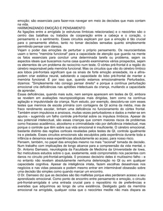 emoção; são essenciais para fazer-nos navegar em meio às decisões que mais contam
na vida.
HARMONIZANDO EMOÇÃO E PENSAMENTO
As ligações entre a amígdala (e estruturas límbicas relacionadas) e o neocórtex são o
centro das batalhas ou tratados de cooperação entre a cabeça e o coração, o
pensamento e o sentimento. Esses circuitos explicam por que a emoção é tão crucial
para o pensamento efetivo, tanto no tomar decisões sensatas quanto simplesmente
permitindo pensar com clareza.
Vejam o poder das emoções de perturbar o próprio pensamento. Os neurocientistas
usam o termo "memória funcional" para a capacidade de atenção que guarda na mente
os fatos essenciais para concluir uma determinada tarefa ou problema, sejam os
aspectos ideais que buscamos numa casa quando examinamos vários prospectos, sejam
os elementos de um problema de raciocínio num teste. O córtex pré-frontal é a região do
cérebro responsável pela memória funcional. Mas os circuitos que vão do cérebro límbico
aos lobos pré-frontais significam que os sinais de forte emoção ansiedade, ira e afins-
podem criar estática neural, sabotando a capacidade do lobo pré-frontal de manter a
memória funcional. É por isso que, quando estamos emocionalmente Perturbados,
dizemos: "Simplesmente não consigo pensar direito" e porque a contínua perturbação
emocional cria deficiências nas aptidões intelectuais da criança, mutilando a capacidade
de aprender.
Essas deficiências, quando mais sutis, nem sempre aparecem em testes de QI, embora
se revelem em avaliações neuropsicológicas mais dirigidas, bem como na contínua
agitação e impulsividade da criança. Num estudo, por exemplo, descobriu-se com esses
testes que meninos de escola primária com contagens de QI acima da média, mas de
fraco rendimento escolar, tinham uma deficiência no funcionamento do córtex frontal.
Também eram impulsivos e ansiosos, muitas vezes perturbadores e dados a meter-se em
apuros - sugerindo um falho controle pré-frontal sobre os impulsos límbicos. Apesar de
seu potencial intelecctual, são essas crianças que correm maiores riscos de problemas
como fracasso acadêmico, alcoolismo e criminalidade não por deficiência intelectual, mas
porque o controle que têm sobre sua vida emocional é insuficiente. O cérebro emocional,
bastante distinto das regiões corticais reveladas pelos testes de QI, controla igualmente
ira e piedade. Esses circuitos emocionais são esculpidos pela experiência durante toda a
infância e deixamos essa experiências absolutamente ao acaso, para nosso risco.
Pensem, também, no papel das emoções mesmo na mais "racional" tomada de decisão.
Num trabalho com implicações de longo alcance para a compreensão da vida mental, o
Dr. Antonio Damasio, neurologista da Faculdade de Medicina da Universidade de Iowa,
fez meticulosos estudos sobre o que, exatamente, está comprometido nos pacientes com
danos no circuito pré-frontal-amígdala. 0 processo decisório deles é muitíssimo falho - e
no entanto não revelam absolutamente nenhuma deterioração no Ql ou em qualquer
capacidade cognitiva. Apesar da inteligência intata, fazem escolhas desastrvsas nos
negócios e nas vidas pessoais e podem mesmo entrar em interminável obsessão sobre
uma decisão tão simples como quando marcar um encontro.
O Dr. Damasio diz que as decisões são tão malfeitas porque eles perderam acesso a seu
aprendizado emocional. Como ponto de encontro entre pensamento e emoção, o circuito
pré-frontal-amígdala é uma entrada crucial para o repositório rio de preferências e
aversões que adquirimos ao longo de uma existência. Desligado gado da memória
emocional na amígdala, qualquer coisa que o neocórtex medite não mais dispara as
 