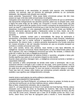 reações emocionais a ela associadas no passado tudo assume uma neutralidade
cinzenta. Um estímulo, seja um bichinho de estimação preferido ou um conhecido
detestado, não desperta mais atração nem aversão;
esses pacientes "esqueceram" todas essas lições emocionais porque não têm mais
acesso ao lugar onde elas estão armazenadas na amígdala.
Indicações como essa levam o Dr. Damasio à posição antiintuitiva de que os sentimentos
são tipicamente indispensáveis nas decisões racionais; põem-nos na direção certa, onde
a lógica fria pode então ser de melhor uso. Enquanto o mundo muitas vezes nos põe
diante de uma gama difícil de opções (Como investir a poupança da aposentadoria? Com
quem se casar?), o aprendizado emocional que a vida nos deu (como a lembrança de um
desastroso investimento ou uma separação dolorosa) nos envia sinais que facilitam a
decisão, eliminando algumas opções e destacando outras no início. Assim, diz o Dr.
Damasio, o cérebro emocional está tão envolvido no raciocínio quanto o cérebro
pensante.
As emoções, portanto, contam para a racionalidade. Na dança de sentimento e
pensamento, a faculdade emocional guia nossas decisões a cada momento, trabalhando
de mãos dadas com a mente racional e capacitando ou incapacitando o próprio
pensamento. Do mesmo modo, o cérebro pensante desempenha uma função executiva
em nossas emoções a não ser naqueles momentos em que as emoções escapam ao
controle e o cérebro emocional corre solto.
Num certo sentido, temos dois cérebros, duas mentes e dois tipos diferentes de
inteligência: racional e emocional. Nosso desempenho na vida é determinado pelas duas
não é apenas o Ql, mas a inteligência emocional que conta. Na verdade, o intelecto não
pode dar o melhor de si sem a inteligência emocional.
Em geral, a complementaridade de sistema límbico e neocórtex, amígdala e lobos pré-
frontais significa que cada um é um parceiro integral na vida mental.
Quando esses parceiros interagem bem, a inteligência emocional aumenta e também a
capacidade intelectual.
Isso subverte a velha compreensão da tensão entre razão e sentimento: não é que
queiramos eliminar a emoção e pôr a razão em seu lugar, como queria Erasmo, mas ao
contrário encontrar o equilíbrio inteligente das duas. O velho paradigma defendia um ideal
de razão livre do peso da emoção. O novo nos exorta a harmonizar cabeça e coração.
Fazer isso bem em nossas vidas implica que precisamos primeiro entender com mais
exatidão o que significa usar inteligentemente a emoção.
PARTE DOIS A NATUREZA DA INTELIGÊNCIA EMOCIONAL
QUANDO SER ESPERTO É SER BURRO
Exatamente por que David Pologruto, um professor de física no ginásio, foi ferido do com
uma faca de cozinha por um de seus melhores alunos, ainda é discutível.
Mas os fatos, amplamente noticiados, são os seguintes:
Jason H., um segundanista que só tirava A num ginásio de Coral Springs, Flórida, estava
obcecado com a idéia de entrar na faculdade de medicina. Não numa faculdade de
medicina qualquer sonhava com Harvard. Mas Pologruto, seu professor de física, deu-lhe
uma nota 80 numa prova. Achando que a nota um B simples punha em risco o seu
sonho, Jason levou uma faca de açougueiro para a escola e, numa discussão com
 
